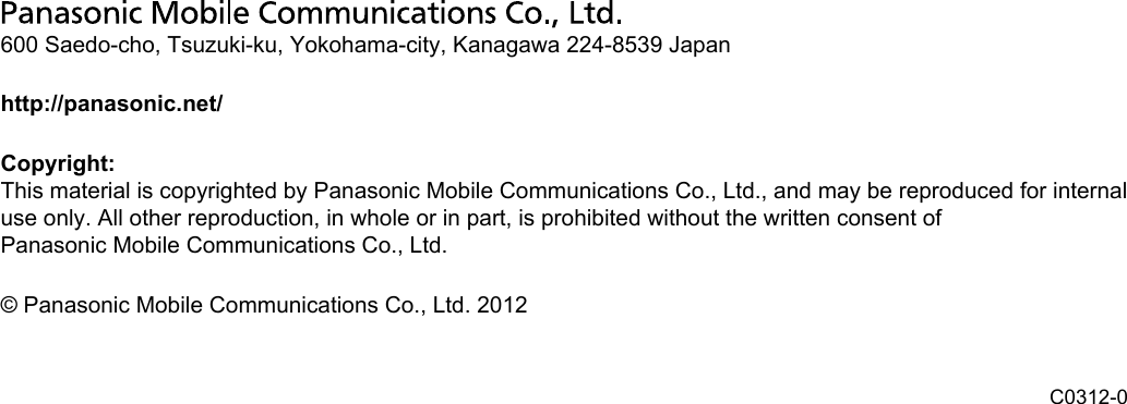 600 Saedo-cho, Tsuzuki-ku, Yokohama-city, Kanagawa 224-8539 Japanhttp://panasonic.net/Copyright:This material is copyrighted by Panasonic Mobile Communications Co., Ltd., and may be reproduced for internaluse only. All other reproduction, in whole or in part, is prohibited without the written consent ofPanasonic Mobile Communications Co., Ltd.© Panasonic Mobile Communications Co., Ltd. 2012 C0312-0