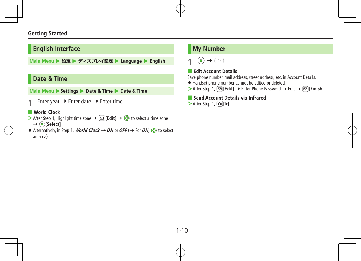 1-10Getting StartedEnglish InterfaceMain Menu 4  4  4 Language 4 EnglishDate &amp; TimeMain Menu 4Settings 4 Date &amp; Time 4 Date &amp; Time1  Enter year 7 Enter date 7 Enter time ■World Clock ＞After Step 1, Highlight time zone 7 A[Edit] 7 Xz to select a time zone 7 *z[Select] ⿟Alternatively, in Step 1, World Clock 7 ON or OFF (7 For ON, Xz to select an area).My Number1 *z 7 P ■Edit Account DetailsSave phone number, mail address, street address, etc. in Account Details. ⿟Handset phone number cannot be edited or deleted. ＞After Step 1, A[Edit] 7 Enter Phone Password 7 Edit 7 A[Finish] ■Send Account Details via Infrared ＞After Step 1, F[Ir]