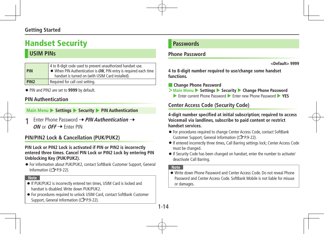 1-14Getting StartedHandset SecurityUSIM PINsPIN4 to 8-digit code used to prevent unauthorized handset use. ⿟When PIN Authentication is ON, PIN entry is required each time handset is turned on (with USIM Card installed).PIN2 Required for call cost setting. ⿟PIN and PIN2 are set to 9999 by default.PIN AuthenticationMain Menu 4 Settings 4 Security 4 PIN Authentication1  Enter Phone Password 7 PIN Authentication 7 ON or OFF 7 Enter PINPIN/PIN2 Lock &amp; Cancellation (PUK/PUK2)PIN Lock or PIN2 Lock is activated if PIN or PIN2 is incorrectly entered three times. Cancel PIN Lock or PIN2 Lock by entering PIN Unblocking Key (PUK/PUK2). ⿟For information about PUK/PUK2, contact SoftBank Customer Support, General Information (ZP.9-22).Note ⿟If PUK/PUK2 is incorrectly entered ten times, USIM Card is locked and handset is disabled. Write down PUK/PUK2. ⿟For procedures required to unlock USIM Card, contact SoftBank Customer Support, General Information (ZP.9-22).PasswordsPhone Password&lt;Default&gt; 99994 to 8-digit number required to use/change some handset functions. ■Change Phone Password ＞Main Menu 4 Settings 4 Security 4 Change Phone Password 4 Enter current Phone Password 4 Enter new Phone Password 4 YESCenter Access Code (Security Code)4-digit number specified at initial subscription; required to access Voicemail via landlines, subscribe to paid content or restrict handset services. ⿟For procedures required to change Center Access Code, contact SoftBank Customer Support, General Information (ZP.9-22). ⿟If entered incorrectly three times, Call Barring settings lock; Center Access Code    must be changed. ⿟If Security Code has been changed on handset, enter the number to activate/deactivate Call Barring.Note ⿟Write down Phone Password and Center Access Code. Do not reveal Phone Password and Center Access Code. SoftBank Mobile is not liable for misuse or damages.