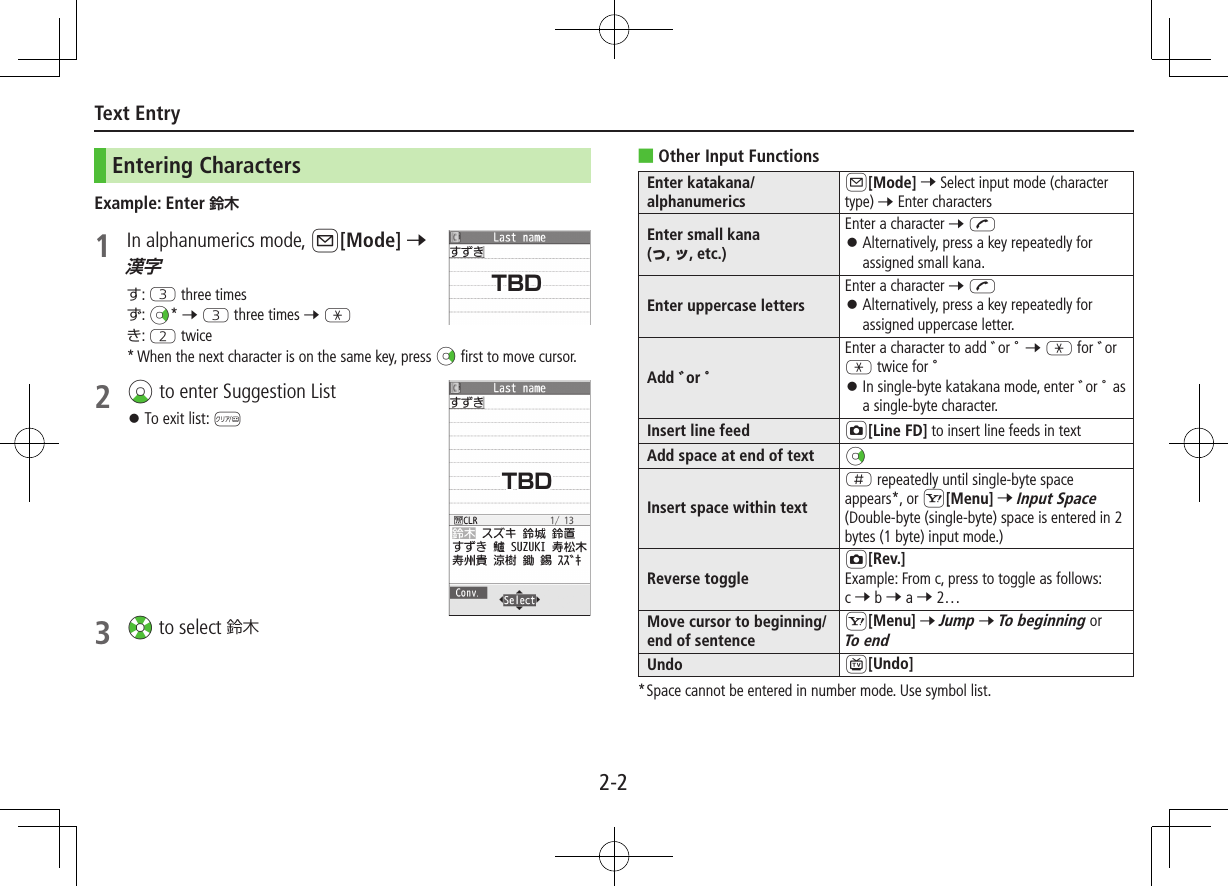 2-2Text EntryEntering CharactersExample: Enter 1  In alphanumerics mode, A[Mode] 7 す: E three timesず: Nz* 7 E three times 7 Gき: W twice* When the next character is on the same key, press Nz first to move cursor.2 Cz to enter Suggestion List ⿟To exit list: K3 Xz to select 鈴木 ■Other Input FunctionsEnter katakana/alphanumericsA[Mode] 7 Select input mode (character type) 7 Enter charactersEnter small kana  (っ, ッ, etc.)Enter a character 7 J ⿟Alternatively, press a key repeatedly for assigned small kana.Enter uppercase lettersEnter a character 7 J ⿟ Alternatively, press a key repeatedly for assigned uppercase letter.Add ゛or ゜Enter a character to add ゛or ゜ 7 G for ゛or G twice for ゜ ⿟ In single-byte katakana mode, enter ゛or ゜ as a single-byte character.Insert line feed F[Line FD] to insert line feeds in textAdd space at end of text NzInsert space within textH repeatedly until single-byte space appears*, or S[Menu] 7 Input Space (Double-byte (single-byte) space is entered in 2 bytes (1 byte) input mode.)Reverse toggleF[Rev.]Example: From c, press to toggle as follows:  c 7 b 7 a 7 2…Move cursor to beginning/end of sentenceS[Menu] 7 Jump 7 To beginning or To endUndo 1[Undo]*  Space cannot be entered in number mode. Use symbol list.TBDTBD