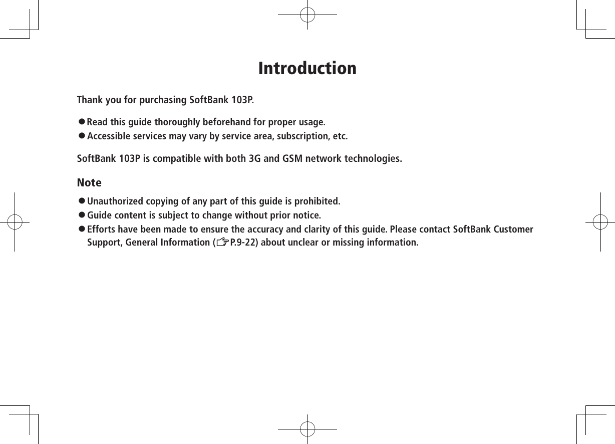 IntroductionThank you for purchasing SoftBank 103P.󱛠Read this guide thoroughly beforehand for proper usage.󱛠   Accessible services may vary by service area, subscription, etc.SoftBank 103P is compatible with both 3G and GSM network technologies.Note󱛠Unauthorized copying of any part of this guide is prohibited.󱛠Guide content is subject to change without prior notice.󱛠Efforts have been made to ensure the accuracy and clarity of this guide. Please contact SoftBank Customer Support, General Information (ZP.9-22) about unclear or missing information.