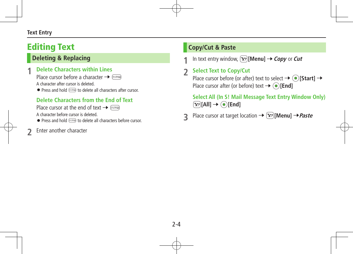 2-4Text EntryEditing TextDeleting &amp; Replacing1  Delete Characters within LinesPlace cursor before a character 7 KA character after cursor is deleted. ⿟Press and hold K to delete all characters after cursor.  Delete Characters from the End of TextPlace cursor at the end of text 7 KA character before cursor is deleted. ⿟Press and hold K to delete all characters before cursor.2  Enter another characterCopy/Cut &amp; Paste1  In text entry window, S[Menu] 7 Copy or Cut2  Select Text to Copy/CutPlace cursor before (or after) text to select 7 *z[Start] 7 Place cursor after (or before) text 7 *z[End] Select All (In S! Mail Message Text Entry Window Only)S[All] 7 *z[End]3  Place cursor at target location 7 S[Menu] 7Paste