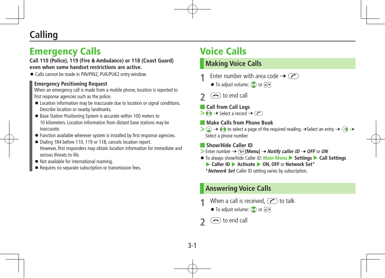 3-1Emergency CallsCall 110 (Police), 119 (Fire &amp; Ambulance) or 118 (Coast Guard) even when some handset restrictions are active. ⿟Calls cannot be made in PIN/PIN2, PUK/PUK2 entry window.Emergency Positioning RequestWhen an emergency call is made from a mobile phone, location is reported to first response agencies such as the police. ⿟Location information may be inaccurate due to location or signal conditions. Describe location or nearby landmarks. ⿟Base Station Positioning System is accurate within 100 meters to 10 kilometers. Location information from distant base stations may be inaccurate. ⿟Function available wherever system is installed by first response agencies. ⿟Dialing 184 before 110, 119 or 118, cancels location report. However, first responders may obtain location information for immediate and serious threats to life. ⿟Not available for international roaming. ⿟Requires no separate subscription or transmission fees.Voice CallsMaking Voice Calls1  Enter number with area code 7 J ⿟To adjust volume: ?z or 562 L to end call ■Call from Call Logs ＞&lt;z 7 Select a record 7 J ■Make Calls from Phone Book ＞Cz 7 &lt;z to select a page of the required reading 7Select an entry 7 Nz 7 Select a phone number ■Show/Hide Caller ID ＞Enter number 7 S[Menu] 7 Notify caller ID 7 OFF or ON ⿟To always show/hide Caller ID: Main Menu 4 Settings 4 Call Settings 4 Caller ID 4 Activate 4 ON, OFF or Network Set** Network Set Caller ID setting varies by subscription.Answering Voice Calls1  When a call is received, J to talk ⿟To adjust volume: ?z or 562 L to end callCalling