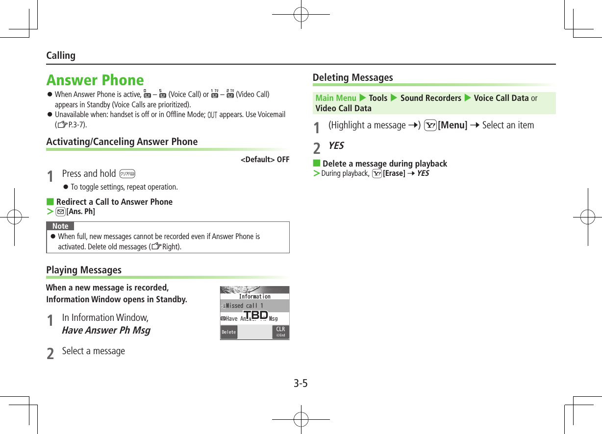 3-5CallingAnswer Phone ⿟When Answer Phone is active,   –   (Voice Call) or   –  (Video Call) appears in Standby (Voice Calls are prioritized). ⿟Unavailable when: handset is off or in Offline Mode;   appears. Use Voicemail (ZP.3-7).Activating/Canceling Answer Phone&lt;Default&gt; OFF1  Press and hold K ⿟To toggle settings, repeat operation. ■Redirect a Call to Answer Phone ＞A[Ans. Ph]Note ⿟When full, new messages cannot be recorded even if Answer Phone is activated. Delete old messages (ZRight).Playing MessagesWhen a new message is recorded,Information Window opens in Standby.1  In Information Window, Have Answer Ph Msg 2  Select a messageDeleting MessagesMain Menu 4 Tools 4 Sound Recorders 4 Voice Call Data or Video Call Data 1  (Highlight a message 7) S[Menu] 7 Select an item2 YES ■Delete a message during playback ＞During playback, S[Erase] 7 YES TBD