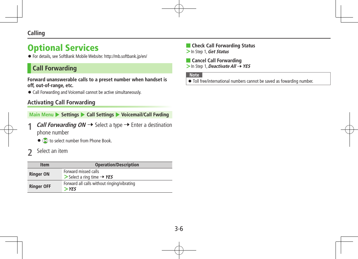 3-6CallingOptional Services ⿟For details, see SoftBank Mobile Website: http://mb.softbank.jp/en/Call ForwardingForward unanswerable calls to a preset number when handset is off, out-of-range, etc. ⿟Call Forwarding and Voicemail cannot be active simultaneously.Activating Call ForwardingMain Menu 4 Settings 4 Call Settings 4 Voicemail/Call Fwding 1 Call Forwarding ON 7 Select a type 7 Enter a destination phone number ⿟?z to select number from Phone Book.2  Select an itemItem Operation/DescriptionRinger ON Forward missed calls ＞Select a ring time 7 YESRinger OFF Forward all calls without ringing/vibrating ＞YES ■Check Call Forwarding Status ＞ In Step 1, Get Status  ■Cancel Call Forwarding ＞ In Step 1, Deactivate All 7 YESNote ⿟Toll free/international numbers cannot be saved as fowarding number.