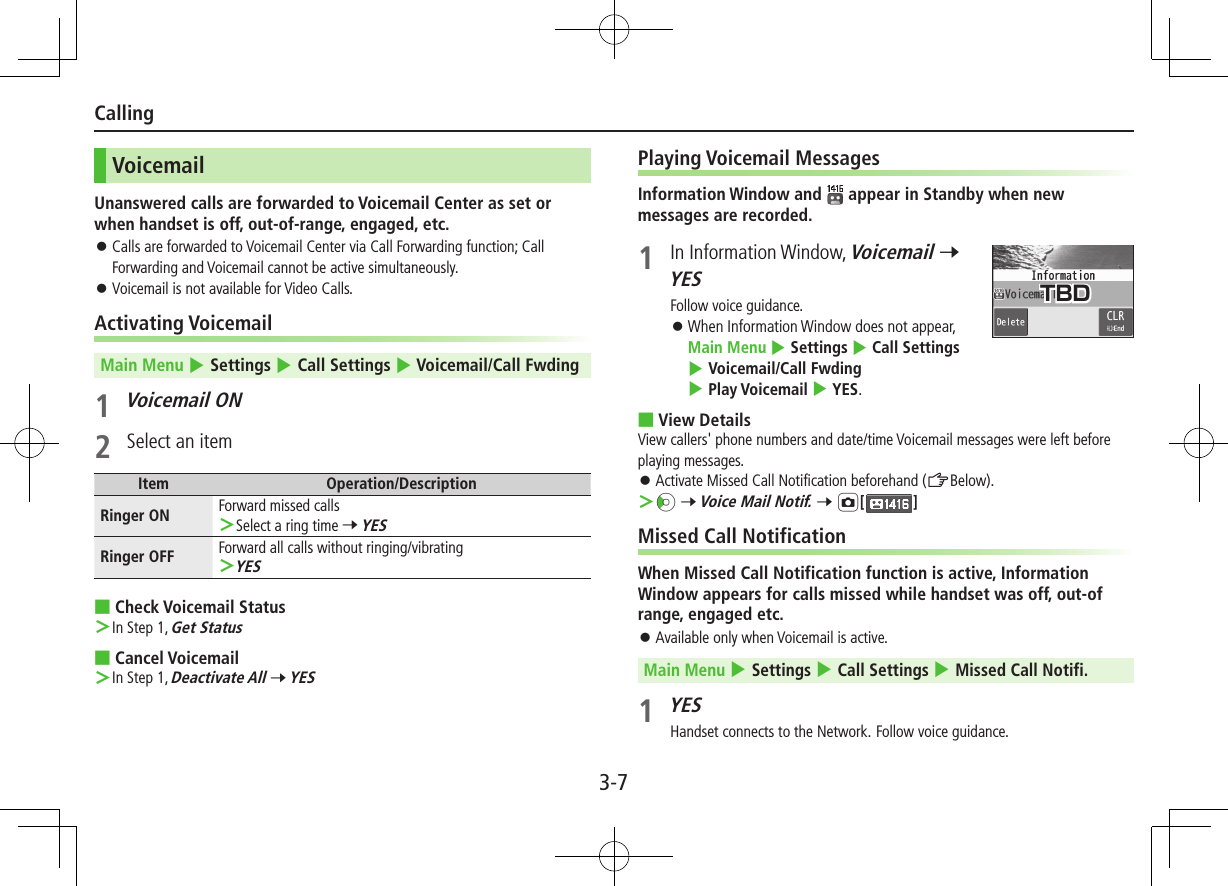 3-7CallingVoicemailUnanswered calls are forwarded to Voicemail Center as set or when handset is off, out-of-range, engaged, etc. ⿟Calls are forwarded to Voicemail Center via Call Forwarding function; Call Forwarding and Voicemail cannot be active simultaneously. ⿟Voicemail is not available for Video Calls.Activating VoicemailMain Menu 4 Settings 4 Call Settings 4 Voicemail/Call Fwding1 Voicemail ON2  Select an itemItem Operation/DescriptionRinger ON Forward missed calls ＞Select a ring time 7 YESRinger OFF Forward all calls without ringing/vibrating ＞YES ■Check Voicemail Status ＞In Step 1, Get Status ■Cancel Voicemail ＞In Step 1, Deactivate All 7 YESPlaying Voicemail MessagesInformation Window and   appear in Standby when new messages are recorded.1  In Information Window, Voicemail 7 YESFollow voice guidance. ⿟When Information Window does not appear,  Main Menu 4 Settings 4 Call Settings 4 Voicemail/Call Fwding 4 Play Voicemail 4 YES. ■View DetailsView callers&apos; phone numbers and date/time Voicemail messages were left before playing messages. ⿟ Activate Missed Call Notification beforehand (ZBelow). ＞Vz 7 Voice Mail Notif. 7 F[]Missed Call NotificationWhen Missed Call Notification function is active, Information Window appears for calls missed while handset was off, out-of range, engaged etc. ⿟Available only when Voicemail is active.Main Menu 4 Settings 4 Call Settings 4 Missed Call Notifi.1 YESHandset connects to the Network. Follow voice guidance.TBD