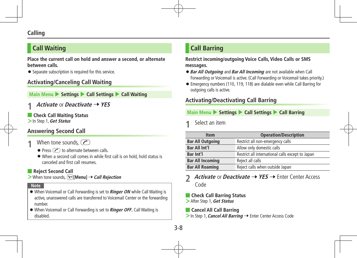 3-8CallingCall WaitingPlace the current call on hold and answer a second, or alternate between calls. ⿟Separate subscription is required for this service.Activating/Canceling Call WaitingMain Menu 4 Settings 4 Call Settings 4 Call Waiting1 Activate or Deactivate 7 YES ■Check Call Waiting Status ＞In Step 1, Get StatusAnswering Second Call1  When tone sounds, J ⿟Press J to alternate between calls. ⿟When a second call comes in while first call is on hold, hold status is canceled and first call resumes. ■Reject Second Call ＞When tone sounds, S[Menu] 7 Call RejectionNote ⿟When Voicemail or Call Forwarding is set to Ringer ON while Call Waiting is active, unanswered calls are transferred to Voicemail Center or the forwarding number. ⿟When Voicemail or Call Forwarding is set to Ringer OFF, Call Waiting is disabled.Call BarringRestrict incoming/outgoing Voice Calls, Video Calls or SMS messages. ⿟Bar All Outgoing and Bar All Incoming are not available when Call Forwarding or Voicemail is active. (Call Forwarding or Voicemail takes priority.) ⿟Emergency numbers (110, 119, 118) are dialable even while Call Barring for outgoing calls is active.Activating/Deactivating Call BarringMain Menu 4 Settings 4 Call Settings 4 Call Barring1  Select an itemItem Operation/DescriptionBar All Outgoing  Restrict all non-emergency callsBar All Int&apos;l Allow only domestic callsBar Int&apos;l Restrict all international calls except to JapanBar All Incoming Reject all callsBar All Roaming Reject calls when outside Japan2 Activate or Deactivate 7 YES 7 Enter Center Access Code ■Check Call Barring Status ＞After Step 1, Get Status ■Cancel All Call Barring ＞In Step 1, Cancel All Barring 7 Enter Center Access Code