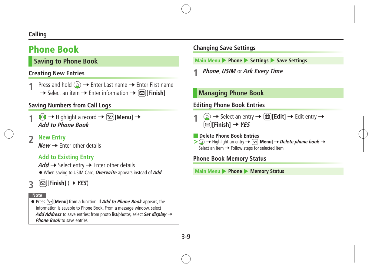 3-9CallingPhone BookSaving to Phone BookCreating New Entries1  Press and hold Cz 7 Enter Last name 7 Enter First name 7 Select an item 7 Enter information 7 A[Finish]Saving Numbers from Call Logs1 &lt;z 7 Highlight a record 7 S[Menu] 7 Add to Phone Book2  New EntryNew 7 Enter other details  Add to Existing EntryAdd 7 Select entry 7 Enter other details ⿟When saving to USIM Card, Overwrite appears instead of Add.3 A[Finish] (7 YES)Note ⿟Press S[Menu] from a function. If Add to Phone Book appears, the information is savable to Phone Book. From a message window, select  Add Address to save entries; from photo list/photos, select Set display 7 Phone Book to save entries.Changing Save SettingsMain Menu 4 Phone 4 Settings 4 Save Settings1 Phone, USIM or Ask Every TimeManaging Phone BookEditing Phone Book Entries1 Cz 7 Select an entry 7 1[Edit] 7 Edit entry 7 A[Finish] 7 YES  ■Delete Phone Book Entries ＞Cz 7 Highlight an entry 7 S[Menu] 7 Delete phone book 7 Select an item 7 Follow steps for selected itemPhone Book Memory StatusMain Menu 4 Phone 4 Memory Status