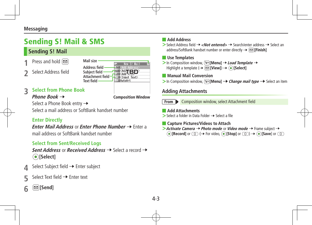 Messaging4-3Sending S! Mail &amp; SMSSending S! Mail1  Press and hold A2  Select Address field3  Select from Phone BookPhone Book 7 Select a Phone Book entry 7 Select a mail address or SoftBank handset number  Enter DirectlyEnter Mail Address or Enter Phone Number 7 Enter a mail address or SoftBank handset number  Select from Sent/Received LogsSent Address or Received Address 7 Select a record 7 *z[Select]4  Select Subject field 7 Enter subject5  Select Text field 7 Enter text6 A[Send]Address fieldMail sizeSubject fieldAttachment fieldText field ■Add Address ＞Select Address field 7 &lt;Not entered&gt; 7 Search/enter address 7 Select an address/SoftBank handset number or enter directly 7 A[Finish] ■Use Templates ＞In Composition window, S[Menu] 7 Load Template 7 Highlight a template (7 A[View]) 7 *z[Select] ■Manual Mail Conversion ＞In Composition window, S[Menu] 7 Change mail type 7 Select an itemAdding AttachmentsFrom Composition window, select Attachment field ■Add Attachments ＞Select a folder in Data Folder 7 Select a file ■Capture Pictures/Videos to Attach ＞Activate Camera 7 Photo mode or Video mode 7 Frame subject 7 *z[Record] or P (7 For video, *z[Stop] or P) 7 *z[Save] or PComposition WindowTBD