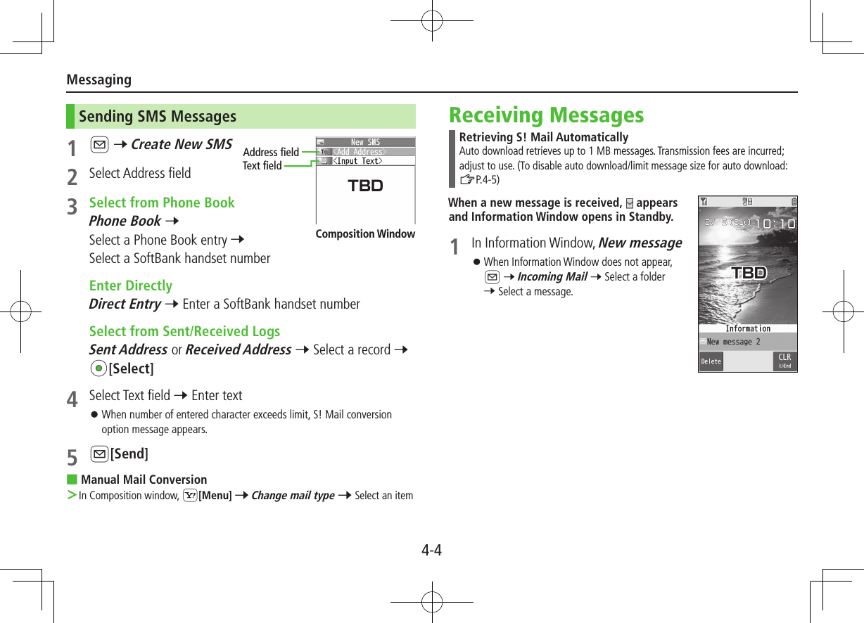 Messaging4-4Sending SMS Messages1 A 7 Create New SMS2  Select Address field3  Select from Phone BookPhone Book 7 Select a Phone Book entry 7 Select a SoftBank handset number  Enter DirectlyDirect Entry 7 Enter a SoftBank handset number  Select from Sent/Received LogsSent Address or Received Address 7 Select a record 7 *z[Select]4  Select Text field 7 Enter text ⿟When number of entered character exceeds limit, S! Mail conversion option message appears.5 A[Send] ■Manual Mail Conversion ＞In Composition window, S[Menu] 7 Change mail type 7 Select an itemAddress fieldText fieldComposition WindowReceiving MessagesRetrieving S! Mail AutomaticallyAuto download retrieves up to 1 MB messages. Transmission fees are incurred; adjust to use. (To disable auto download/limit message size for auto download: ZP.4-5)When a new message is received,   appears and Information Window opens in Standby.1  In Information Window, New message ⿟When Information Window does not appear,  A 7 Incoming Mail 7 Select a folder 7 Select a message.TBDTBD