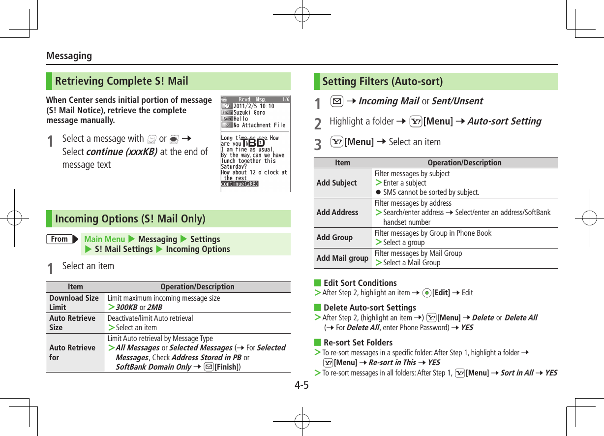 Messaging4-5Retrieving Complete S! MailWhen Center sends initial portion of message (S! Mail Notice), retrieve the complete message manually.1  Select a message with   or   7 Select continue (xxxKB) at the end of message textIncoming Options (S! Mail Only)From Main Menu 4 Messaging 4 Settings 4 S! Mail Settings 4 Incoming Options1  Select an itemItem Operation/DescriptionDownload Size LimitLimit maximum incoming message size ＞300KB or 2MBAuto Retrieve SizeDeactivate/limit Auto retrieval ＞Select an itemAuto Retrieve forLimit Auto retrieval by Message Type ＞All Messages or Selected Messages (7 For Selected Messages, Check Address Stored in PB or SoftBank Domain Only 7 A[Finish])Setting Filters (Auto-sort)1 A 7 Incoming Mail or Sent/Unsent2  Highlight a folder 7 S[Menu] 7 Auto-sort Setting3 S[Menu] 7 Select an itemItem Operation/DescriptionAdd SubjectFilter messages by subject ＞Enter a subject ⿟SMS cannot be sorted by subject.Add AddressFilter messages by address ＞Search/enter address 7 Select/enter an address/SoftBank handset numberAdd Group Filter messages by Group in Phone Book ＞Select a groupAdd Mail group Filter messages by Mail Group ＞Select a Mail Group ■Edit Sort Conditions ＞After Step 2, highlight an item 7 *z[Edit] 7 Edit  ■Delete Auto-sort Settings ＞After Step 2, (highlight an item 7) S[Menu] 7 Delete or Delete All (7 For Delete All, enter Phone Password) 7 YES ■Re-sort Set Folders ＞To re-sort messages in a specific folder: After Step 1, highlight a folder 7 S[Menu] 7 Re-sort in This 7 YES ＞To re-sort messages in all folders: After Step 1, S[Menu] 7 Sort in All 7 YESTBD