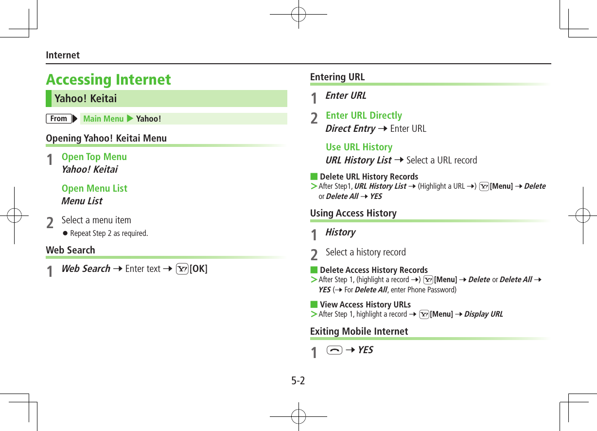 5-2InternetAccessing InternetYahoo! KeitaiFrom Main Menu 4 Yahoo!Opening Yahoo! Keitai Menu1  Open Top MenuYahoo! Keitai  Open Menu ListMenu List2  Select a menu item ⿟Repeat Step 2 as required.Web Search1 Web Search 7 Enter text 7 S[OK]Entering URL1  Enter URL2  Enter URL DirectlyDirect Entry 7 Enter URL  Use URL HistoryURL History List 7 Select a URL record ■Delete URL History Records ＞After Step1, URL History List 7 (Highlight a URL 7) S[Menu] 7 Delete or Delete All 7 YESUsing Access History1 History2  Select a history record ■Delete Access History Records ＞After Step 1, (highlight a record 7) S[Menu] 7 Delete or Delete All 7 YES (7 For Delete All, enter Phone Password) ■View Access History URLs ＞After Step 1, highlight a record 7 S[Menu] 7 Display URLExiting Mobile Internet1 L 7 YES