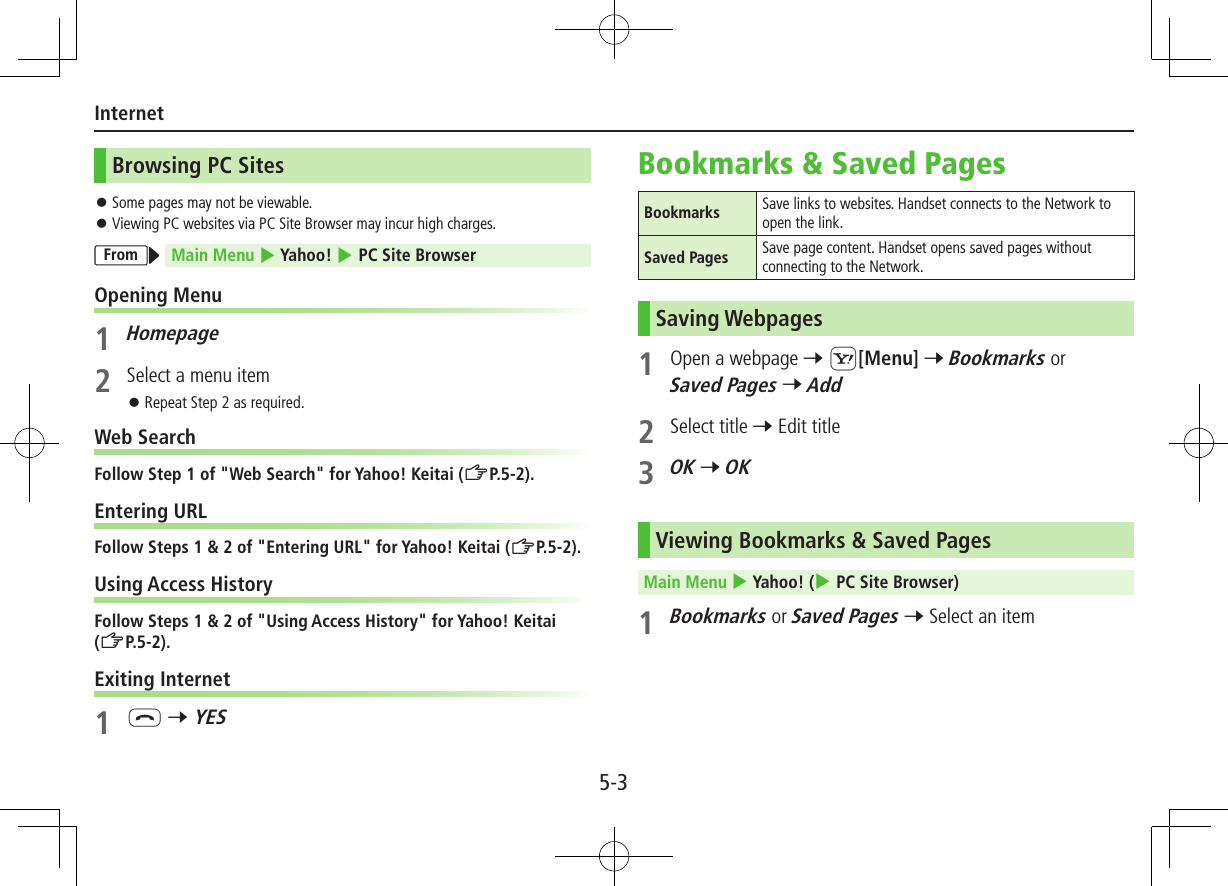 5-3InternetBrowsing PC Sites ⿟Some pages may not be viewable. ⿟Viewing PC websites via PC Site Browser may incur high charges.From Main Menu 4 Yahoo! 4 PC Site BrowserOpening Menu1 Homepage2  Select a menu item ⿟Repeat Step 2 as required.Web SearchFollow Step 1 of &quot;Web Search&quot; for Yahoo! Keitai (ZP.5-2).Entering URLFollow Steps 1 &amp; 2 of &quot;Entering URL&quot; for Yahoo! Keitai (ZP.5-2).Using Access HistoryFollow Steps 1 &amp; 2 of &quot;Using Access History&quot; for Yahoo! Keitai (ZP.5-2).Exiting Internet1 L 7 YESBookmarks &amp; Saved PagesBookmarks  Save links to websites. Handset connects to the Network to open the link.Saved Pages  Save page content. Handset opens saved pages without connecting to the Network.Saving Webpages1  Open a webpage 7 S[Menu] 7 Bookmarks or Saved Pages 7 Add2  Select title 7 Edit title3 OK 7 OKViewing Bookmarks &amp; Saved PagesMain Menu 4 Yahoo! (4 PC Site Browser)1 Bookmarks or Saved Pages 7 Select an item