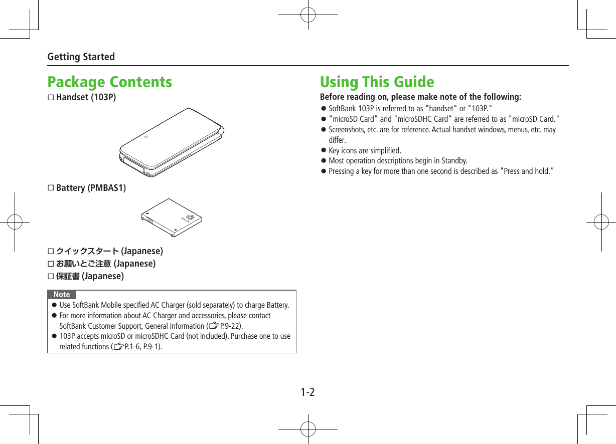 1-2Getting StartedPackage ContentsHandset (103P)Battery (PMBAS1) (Japanese) (Japanese) (Japanese)Note ⿟Use SoftBank Mobile specified AC Charger (sold separately) to charge Battery. ⿟For more information about AC Charger and accessories, please contact SoftBank Customer Support, General Information (ZP.9-22). ⿟103P accepts microSD or microSDHC Card (not included). Purchase one to use related functions (ZP.1-6, P.9-1).Using This GuideBefore reading on, please make note of the following: ⿟SoftBank 103P is referred to as &quot;handset&quot; or &quot;103P.&quot; ⿟&quot;microSD Card&quot; and &quot;microSDHC Card&quot; are referred to as &quot;microSD Card.&quot; ⿟Screenshots, etc. are for reference. Actual handset windows, menus, etc. may differ. ⿟Key icons are simplified. ⿟Most operation descriptions begin in Standby. ⿟Pressing a key for more than one second is described as &quot;Press and hold.&quot;