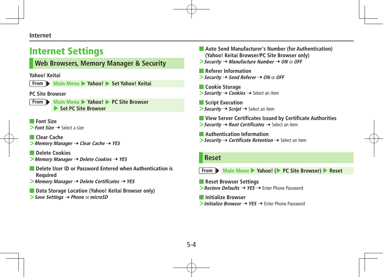 5-4InternetInternet SettingsWeb Browsers, Memory Manager &amp; SecurityYahoo! KeitaiFrom Main Menu 4 Yahoo! 4 Set Yahoo! KeitaiPC Site BrowserFrom Main Menu 4 Yahoo! 4 PC Site Browser 4 Set PC Site Browser ■Font Size ＞Font Size 7 Select a size ■Clear Cache ＞Memory Manager 7 Clear Cache 7 YES ■Delete Cookies ＞Memory Manager 7 Delete Cookies 7 YES ■Delete User ID or Password Entered when Authentication is Required ＞Memory Manager 7 Delete Certificates 7 YES ■Data Storage Location (Yahoo! Keitai Browser only) ＞Save Settings 7 Phone or microSD ■Auto Send Manufacturer&apos;s Number (for Authentication) (Yahoo! Keitai Browser/PC Site Browser only) ＞Security 7 Manufacture Number 7 ON or OFF ■Referer Information ＞Security 7 Send Referer 7 ON or OFF ■Cookie Storage ＞Security 7 Cookies 7 Select an item ■Script Execution ＞Security 7 Script 7 Select an item ■View Server Certificates Issued by Certificate Authorities ＞Security 7 Root Certificates 7 Select an item ■Authentication Information ＞Security 7 Certificate Retention 7 Select an itemResetFrom Main Menu 4 Yahoo! (4 PC Site Browser) 4 Reset ■Reset Browser Settings ＞Restore Defaults 7 YES 7 Enter Phone Password ■Initialize Browser ＞Initialize Browser 7 YES 7 Enter Phone Password