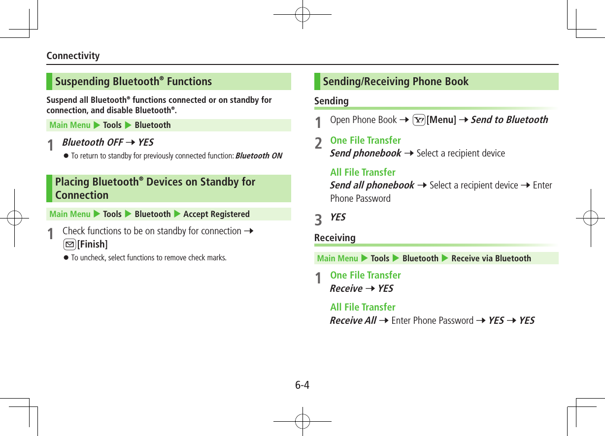 6-4ConnectivitySuspending Bluetooth® FunctionsSuspend all Bluetooth® functions connected or on standby for connection, and disable Bluetooth®.Main Menu 4 Tools 4 Bluetooth1 Bluetooth OFF 7 YES ⿟To return to standby for previously connected function: Bluetooth ONPlacing Bluetooth® Devices on Standby for ConnectionMain Menu 4 Tools 4 Bluetooth 4 Accept Registered1  Check functions to be on standby for connection 7 A[Finish] ⿟To uncheck, select functions to remove check marks.Sending/Receiving Phone BookSending1  Open Phone Book 7 S[Menu] 7 Send to Bluetooth2  One File TransferSend phonebook 7 Select a recipient device  All File TransferSend all phonebook 7 Select a recipient device 7 Enter Phone Password3 YESReceivingMain Menu 4 Tools 4 Bluetooth 4 Receive via Bluetooth1  One File TransferReceive 7 YES  All File TransferReceive All 7 Enter Phone Password 7 YES 7 YES