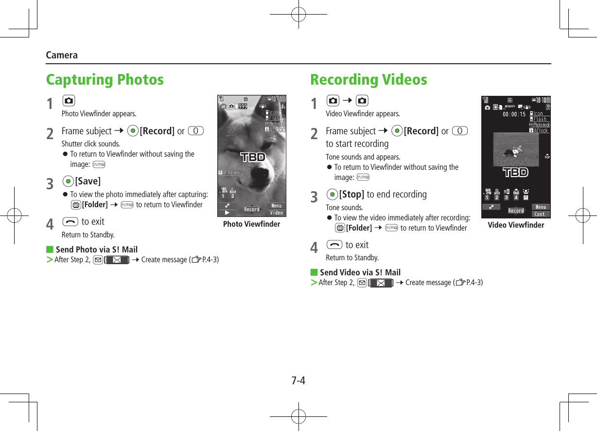 7-4CameraCapturing Photos1 FPhoto Viewfinder appears.2  Frame subject 7 *z[Record] or PShutter click sounds. ⿟To return to Viewfinder without saving the image: K3 *z[Save] ⿟To view the photo immediately after capturing: 1[Folder] 7 K to return to Viewfinder4 L to exitReturn to Standby. ■Send Photo via S! Mail ＞After Step 2, A[] 7 Create message (ZP.4-3)Photo ViewfinderTBDRecording Videos1 F 7 FVideo Viewfinder appears.2  Frame subject 7 *z[Record] or P to start recordingTone sounds and appears. ⿟To return to Viewfinder without saving the image: K3 *z[Stop] to end recordingTone sounds. ⿟To view the video immediately after recording: 1[Folder] 7 K to return to Viewfinder4 L to exitReturn to Standby. ■Send Video via S! Mail ＞After Step 2, A[] 7 Create message (ZP.4-3)Video ViewfinderTBD