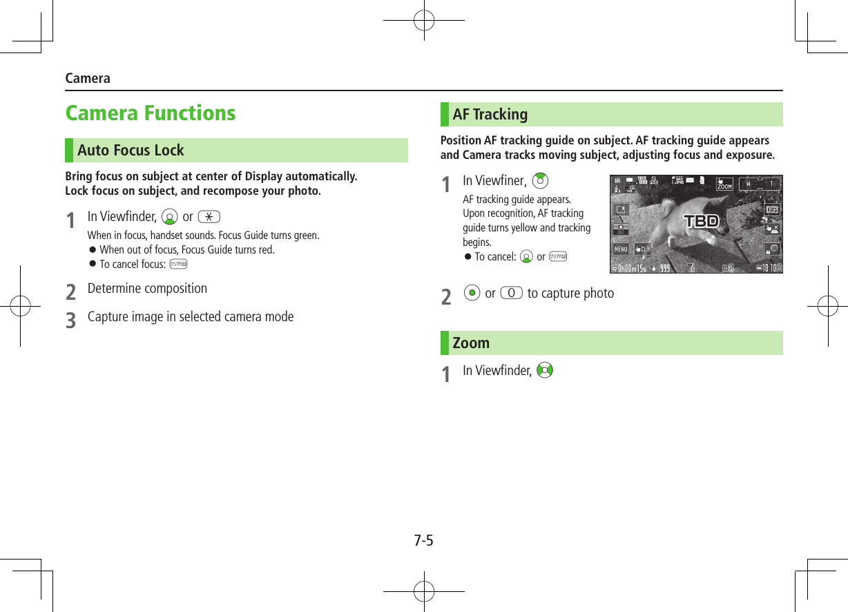 7-5CameraCamera FunctionsAuto Focus LockBring focus on subject at center of Display automatically. Lock focus on subject, and recompose your photo.1  In Viewfinder, Cz or GWhen in focus, handset sounds. Focus Guide turns green. ⿟When out of focus, Focus Guide turns red. ⿟To cancel focus: K2  Determine composition3 Capture image in selected camera modeAF TrackingPosition AF tracking guide on subject. AF tracking guide appears and Camera tracks moving subject, adjusting focus and exposure.1  In Viewfiner, &gt;zAF tracking guide appears.Upon recognition, AF tracking guide turns yellow and tracking begins. ⿟To cancel: Cz or K2 *z or P to capture photoZoom1  In Viewfinder, &lt;zTBD