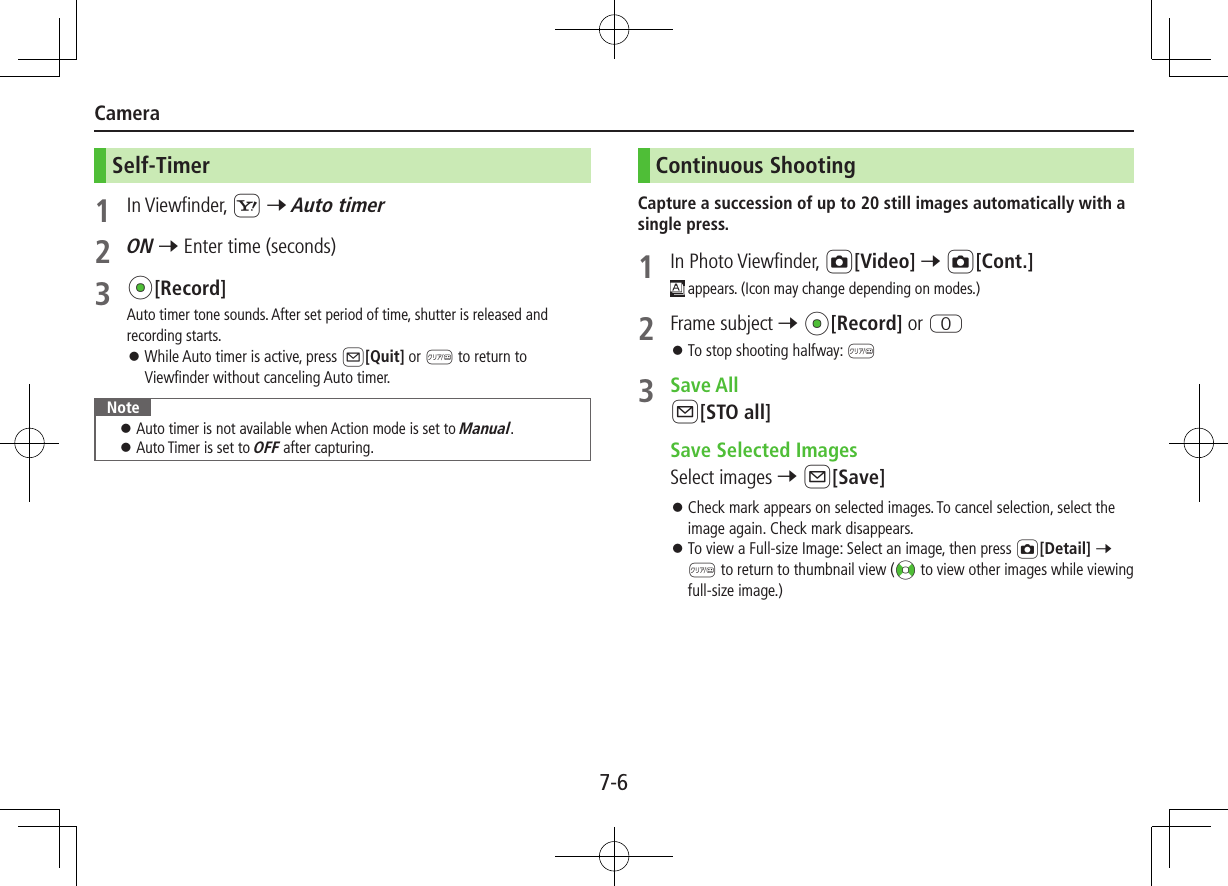 7-6CameraSelf-Timer1  In Viewfinder, S 7 Auto timer2 ON 7 Enter time (seconds)3 *z[Record]Auto timer tone sounds. After set period of time, shutter is released and recording starts. ⿟While Auto timer is active, press A[Quit] or K to return to Viewfinder without canceling Auto timer.Note ⿟ Auto timer is not available when Action mode is set to Manual. ⿟ Auto Timer is set to OFF after capturing.Continuous ShootingCapture a succession of up to 20 still images automatically with a single press.1  In Photo Viewfinder, F[Video] 7 F[Cont.] appears. (Icon may change depending on modes.)2  Frame subject 7 *z[Record] or P ⿟To stop shooting halfway: K3  Save AllA[STO all]  Save Selected ImagesSelect images 7 A[Save] ⿟Check mark appears on selected images. To cancel selection, select the image again. Check mark disappears. ⿟To view a Full-size Image: Select an image, then press F[Detail] 7 K to return to thumbnail view (&lt;z to view other images while viewing full-size image.)