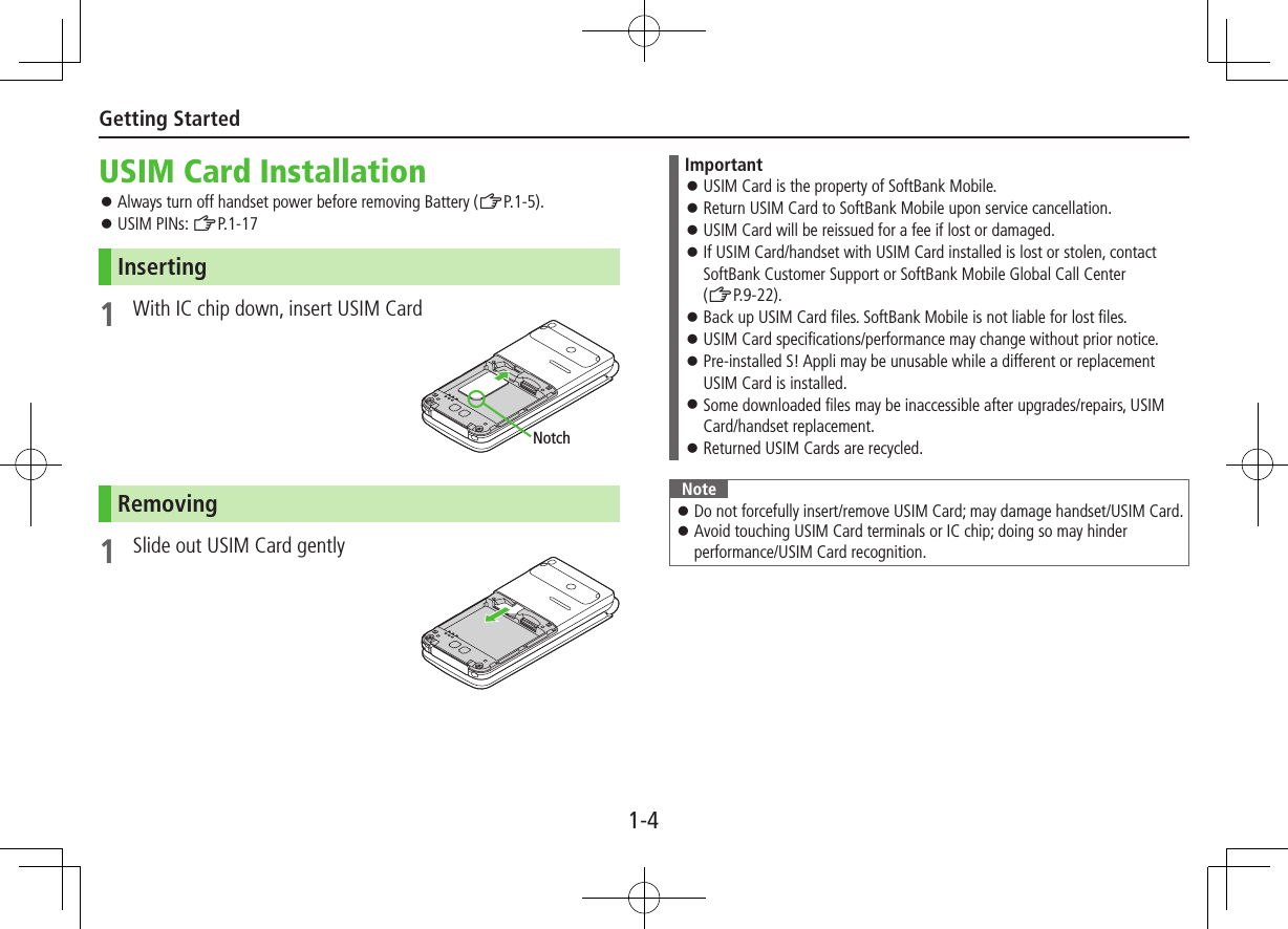 1-4Getting StartedUSIM Card Installation ⿟Always turn off handset power before removing Battery (ZP.1-5). ⿟USIM PINs: ZP.1-17Inserting1  With IC chip down, insert USIM CardRemoving1  Slide out USIM Card gentlyNotchImportant ⿟USIM Card is the property of SoftBank Mobile. ⿟Return USIM Card to SoftBank Mobile upon service cancellation. ⿟USIM Card will be reissued for a fee if lost or damaged. ⿟If USIM Card/handset with USIM Card installed is lost or stolen, contact SoftBank Customer Support or SoftBank Mobile Global Call Center (ZP.9-22). ⿟Back up USIM Card files. SoftBank Mobile is not liable for lost files. ⿟USIM Card specifications/performance may change without prior notice. ⿟Pre-installed S! Appli may be unusable while a different or replacement USIM Card is installed. ⿟Some downloaded files may be inaccessible after upgrades/repairs, USIM Card/handset replacement. ⿟Returned USIM Cards are recycled.Note ⿟Do not forcefully insert/remove USIM Card; may damage handset/USIM Card. ⿟Avoid touching USIM Card terminals or IC chip; doing so may hinder performance/USIM Card recognition.