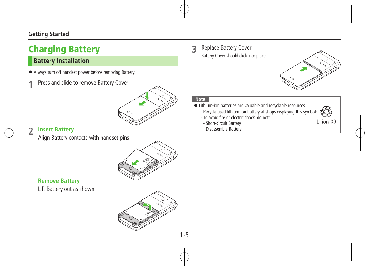 1-5Getting StartedCharging BatteryBattery Installation ⿟Always turn off handset power before removing Battery.1  Press and slide to remove Battery Cover2  Insert BatteryAlign Battery contacts with handset pins  Remove BatteryLift Battery out as shown3  Replace Battery CoverBattery Cover should click into place.Note ⿟Lithium-ion batteries are valuable and recyclable resources.・ Recycle used lithium-ion battery at shops displaying this symbol: ・ To avoid fire or electric shock, do not: - Short-circuit Battery - Disassemble Battery