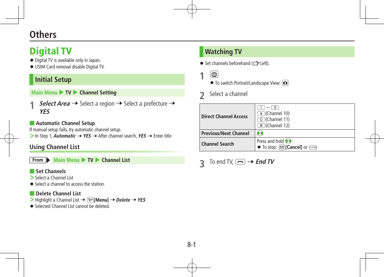 8-1Digital TV ⿟Digital TV is available only in Japan. ⿟USIM Card removal disable Digital TV.Initial SetupMain Menu 4 TV 4 Channel Setting1 Select Area 7 Select a region 7 Select a prefecture 7 YES ■Automatic Channel SetupIf manual setup fails, try automatic channel setup. ＞In Step 1, Automatic 7 YES 7 After channel search, YES 7 Enter titleUsing Channel ListFrom Main Menu 4 TV 4 Channel List ■Set Channels ＞Select a Channel List ⿟Select a channel to access the station. ■Delete Channel List ＞Highlight a Channel List 7 S[Menu] 7 Delete 7 YES ⿟Selected Channel List cannot be deleted.Watching TV ⿟Set channels beforehand (ZLeft).1 1 ⿟To switch Portrait/Landscape View: F2  Select a channelDirect Channel AccessQ – OG(Channel 10)P(Channel 11)H(Channel 12)Previous/Next Channel &lt;zChannel Search Press and hold &lt;z ⿟To stop: A[Cancel] or K3  To end TV, L 7 End TVOthers