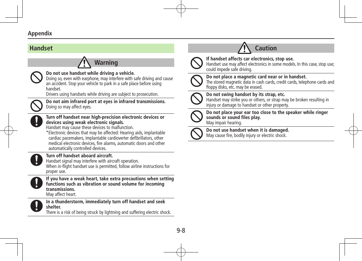 Appendix9-8HandsetWarningDo not use handset while driving a vehicle.Doing so, even with earphone, may interfere with safe driving and cause an accident. Stop your vehicle to park in a safe place before using handset.  Drivers using handsets while driving are subject to prosecution.Do not aim infrared port at eyes in infrared transmissions.Doing so may affect eyes.Turn off handset near high-precision electronic devices or devices using weak electronic signals.Handset may cause these devices to malfunction.*Electronic devices that may be affected: Hearing aids, implantable cardiac pacemakers, implantable cardioverter defibrillators, other medical electronic devices, fire alarms, automatic doors and other automatically controlled devices.Turn off handset aboard aircraft.Handset signal may interfere with aircraft operation.When in-flight handset use is permitted, follow airline instructions for proper use.If you have a weak heart, take extra precautions when setting functions such as vibration or sound volume for incoming transmissions.May affect heart.In a thunderstorm, immediately turn off handset and seek shelter.There is a risk of being struck by lightning and suffering electric shock.CautionIf handset affects car electronics, stop use.Handset use may affect electronics in some models. In this case, stop use; could impede safe driving.Do not place a magnetic card near or in handset.The stored magnetic data in cash cards, credit cards, telephone cards and floppy disks, etc. may be erased.Do not swing handset by its strap, etc.Handset may strike you or others, or strap may be broken resulting in injury or damage to handset or other property.Do not place your ear too close to the speaker while ringer sounds or sound files play.May impair hearing.Do not use handset when it is damaged.May cause fire, bodily injury or electric shock.