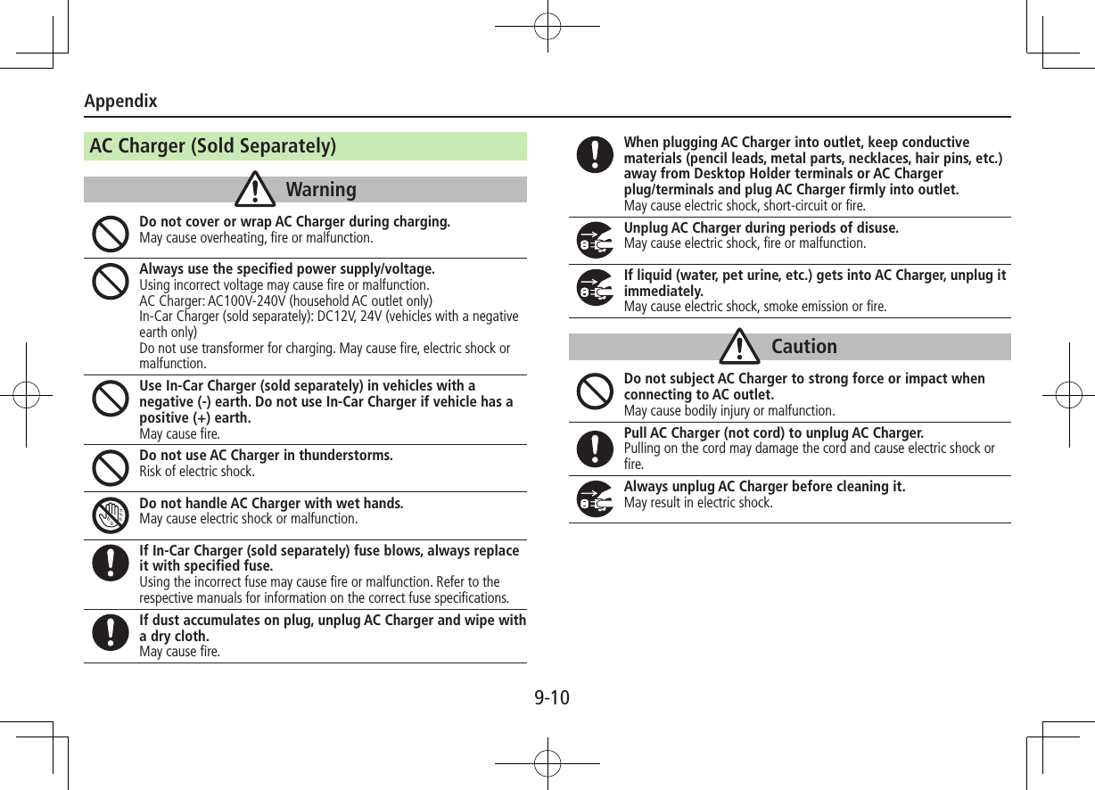 Appendix9-10AC Charger (Sold Separately)WarningDo not cover or wrap AC Charger during charging.May cause overheating, fire or malfunction.Always use the specified power supply/voltage.Using incorrect voltage may cause fire or malfunction.AC Charger: AC100V-240V (household AC outlet only) In-Car Charger (sold separately): DC12V, 24V (vehicles with a negative earth only)Do not use transformer for charging. May cause fire, electric shock or malfunction.Use In-Car Charger (sold separately) in vehicles with a negative (-) earth. Do not use In-Car Charger if vehicle has a positive (+) earth.May cause fire.Do not use AC Charger in thunderstorms.Risk of electric shock.Do not handle AC Charger with wet hands.May cause electric shock or malfunction.If In-Car Charger (sold separately) fuse blows, always replace it with specified fuse.Using the incorrect fuse may cause fire or malfunction. Refer to the respective manuals for information on the correct fuse specifications.If dust accumulates on plug, unplug AC Charger and wipe with a dry cloth.May cause fire.When plugging AC Charger into outlet, keep conductive materials (pencil leads, metal parts, necklaces, hair pins, etc.) away from Desktop Holder terminals or AC Charger  plug/terminals and plug AC Charger firmly into outlet.May cause electric shock, short-circuit or fire.Unplug AC Charger during periods of disuse.May cause electric shock, fire or malfunction.If liquid (water, pet urine, etc.) gets into AC Charger, unplug it immediately.May cause electric shock, smoke emission or fire.CautionDo not subject AC Charger to strong force or impact when connecting to AC outlet.May cause bodily injury or malfunction.Pull AC Charger (not cord) to unplug AC Charger.Pulling on the cord may damage the cord and cause electric shock or fire.Always unplug AC Charger before cleaning it.May result in electric shock.