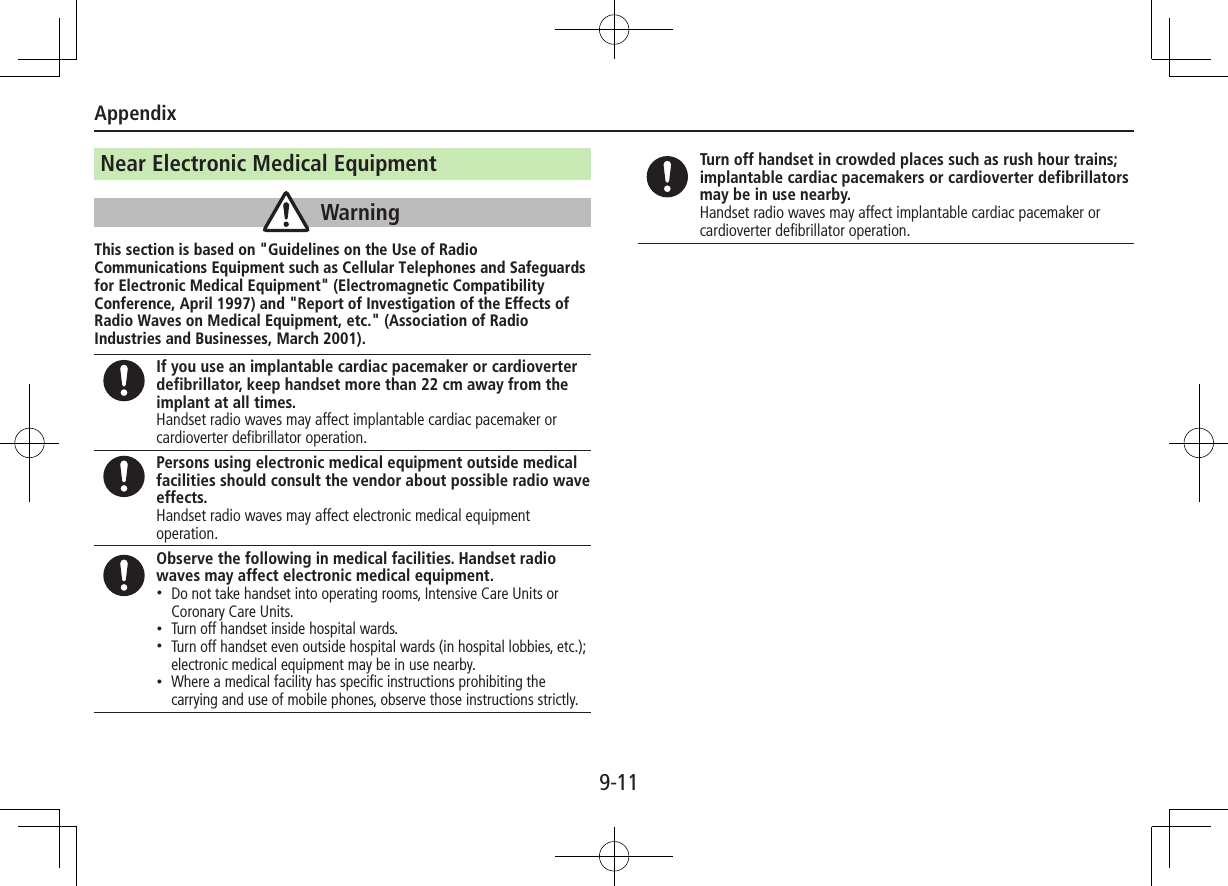 Appendix9-11Near Electronic Medical EquipmentWarningThis section is based on &quot;Guidelines on the Use of Radio Communications Equipment such as Cellular Telephones and Safeguards for Electronic Medical Equipment&quot; (Electromagnetic Compatibility Conference, April 1997) and &quot;Report of Investigation of the Effects of Radio Waves on Medical Equipment, etc.&quot; (Association of Radio Industries and Businesses, March 2001).If you use an implantable cardiac pacemaker or cardioverter defibrillator, keep handset more than 22 cm away from the implant at all times.Handset radio waves may affect implantable cardiac pacemaker or cardioverter defibrillator operation.Persons using electronic medical equipment outside medical facilities should consult the vendor about possible radio wave effects.Handset radio waves may affect electronic medical equipment operation.Observe the following in medical facilities. Handset radio waves may affect electronic medical equipment. •Do not take handset into operating rooms, Intensive Care Units or Coronary Care Units. •Turn off handset inside hospital wards. •Turn off handset even outside hospital wards (in hospital lobbies, etc.); electronic medical equipment may be in use nearby. •Where a medical facility has speciﬁc instructions prohibiting the carrying and use of mobile phones, observe those instructions strictly.Turn off handset in crowded places such as rush hour trains; implantable cardiac pacemakers or cardioverter defibrillators may be in use nearby.Handset radio waves may affect implantable cardiac pacemaker or cardioverter defibrillator operation.