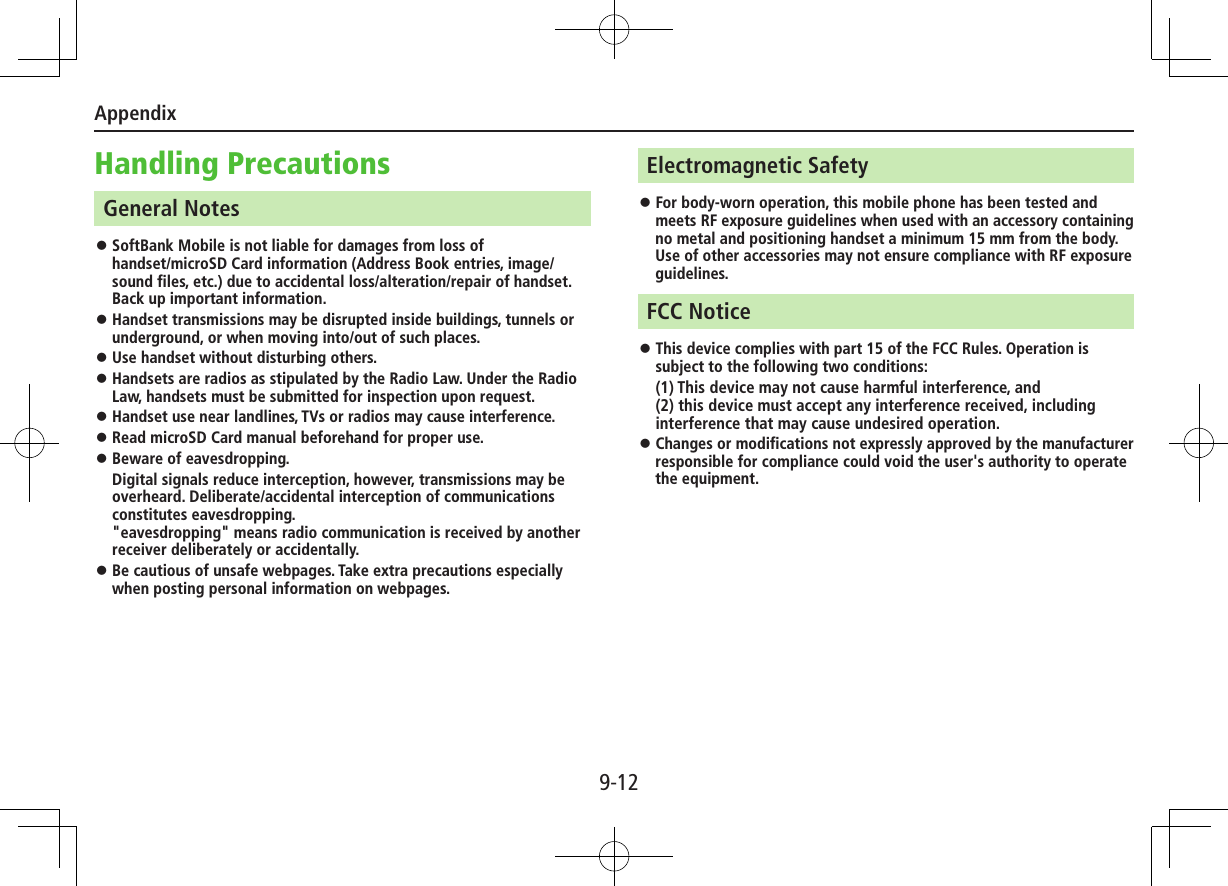 Appendix9-12Handling PrecautionsGeneral Notes ⿟SoftBank Mobile is not liable for damages from loss of  handset/microSD Card information (Address Book entries, image/sound files, etc.) due to accidental loss/alteration/repair of handset. Back up important information. ⿟Handset transmissions may be disrupted inside buildings, tunnels or underground, or when moving into/out of such places. ⿟Use handset without disturbing others. ⿟Handsets are radios as stipulated by the Radio Law. Under the Radio Law, handsets must be submitted for inspection upon request. ⿟Handset use near landlines, TVs or radios may cause interference. ⿟Read microSD Card manual beforehand for proper use. ⿟Beware of eavesdropping.Digital signals reduce interception, however, transmissions may be overheard. Deliberate/accidental interception of communications constitutes eavesdropping. &quot;eavesdropping&quot; means radio communication is received by another receiver deliberately or accidentally. ⿟Be cautious of unsafe webpages. Take extra precautions especially when posting personal information on webpages.Electromagnetic Safety ⿟For body-worn operation, this mobile phone has been tested and meets RF exposure guidelines when used with an accessory containing no metal and positioning handset a minimum 15 mm from the body. Use of other accessories may not ensure compliance with RF exposure guidelines.FCC Notice ⿟This device complies with part 15 of the FCC Rules. Operation is subject to the following two conditions:(1) This device may not cause harmful interference, and  (2) this device must accept any interference received, including interference that may cause undesired operation. ⿟Changes or modifications not expressly approved by the manufacturer responsible for compliance could void the user&apos;s authority to operate the equipment. 