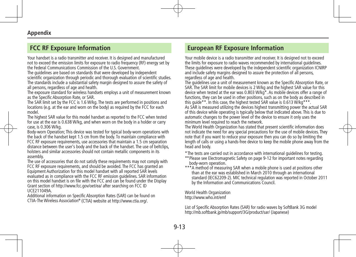 Appendix9-13FCC RF Exposure InformationYour handset is a radio transmitter and receiver. It is designed and manufactured not to exceed the emission limits for exposure to radio frequency (RF) energy set by the Federal Communications Commission of the U.S. Government.The guidelines are based on standards that were developed by independent scientific organization through periodic and thorough evaluation of scientific studies. The standards include a substantial safety margin designed to assure the safety of all persons, regardless of age and health.The exposure standard for wireless handsets employs a unit of measurement known as the Specific Absorption Rate, or SAR.The SAR limit set by the FCC is 1.6 W/kg. The tests are performed in positions and locations (e.g. at the ear and worn on the body) as required by the FCC for each model.The highest SAR value for this model handset as reported to the FCC when tested for use at the ear is 0.638 W/kg, and when worn on the body in a holder or carry case, is 0.306 W/kg.Body-worn Operation; This device was tested for typical body-worn operations with the back of the handset kept 1.5 cm from the body. To maintain compliance with FCC RF exposure requirements, use accessories that maintain a 1.5 cm separation distance between the user&apos;s body and the back of the handset. The use of beltclips, holsters and similar accessories should not contain metallic components in its assembly.The use of accessories that do not satisfy these requirements may not comply with FCC RF exposure requirements, and should be avoided. The FCC has granted an Equipment Authorization for this model handset with all reported SAR levels evaluated as in compliance with the FCC RF emission guidelines. SAR information on this model handset is on file with the FCC and can be found under the Display Grant section of http://www.fcc.gov/oet/ea/ after searching on FCC ID UCE211049A.Additional information on Specific Absorption Rates (SAR) can be found on CTIA-The Wireless Association® (CTIA) website at http://www.ctia.org/.European RF Exposure InformationYour mobile device is a radio transmitter and receiver. It is designed not to exceed the limits for exposure to radio waves recommended by international guidelines. These guidelines were developed by the independent scientific organization ICNIRP and include safety margins designed to assure the protection of all persons, regardless of age and health.The guidelines use a unit of measurement known as the Specific Absorption Rate, or SAR. The SAR limit for mobile devices is 2 W/kg and the highest SAR value for this device when tested at the ear was 0.803 W/kg*. As mobile devices offer a range of functions, they can be used in other positions, such as on the body as described in this guide**. In this case, the highest tested SAR value is 0.613 W/kg***. As SAR is measured utilizing the devices highest transmitting power the actual SAR of this device while operating is typically below that indicated above. This is due to automatic changes to the power level of the device to ensure it only uses the minimum level required to reach the network.The World Health Organization has stated that present scientific information does not indicate the need for any special precautions for the use of mobile devices. They note that if you want to reduce your exposure then you can do so by limiting the length of calls or using a hands-free device to keep the mobile phone away from the head and body.* The tests are carried out in accordance with international guidelines for testing.** Please see Electromagnetic Safety on page 9-12 for important notes regarding body-worn operation.*** A method of measuring SAR when a mobile phone is used at positions other than at the ear was established in March 2010 through an international standard (IEC62209-2). MIC technical regulation was reported in October 2011 by the Information and Communications Council.World Health Organizationhttp://www.who.int/emfList of Specific Absorption Rates (SAR) for radio waves by SoftBank 3G model  http://mb.softbank.jp/mb/support/3G/product/sar/ (Japanese)