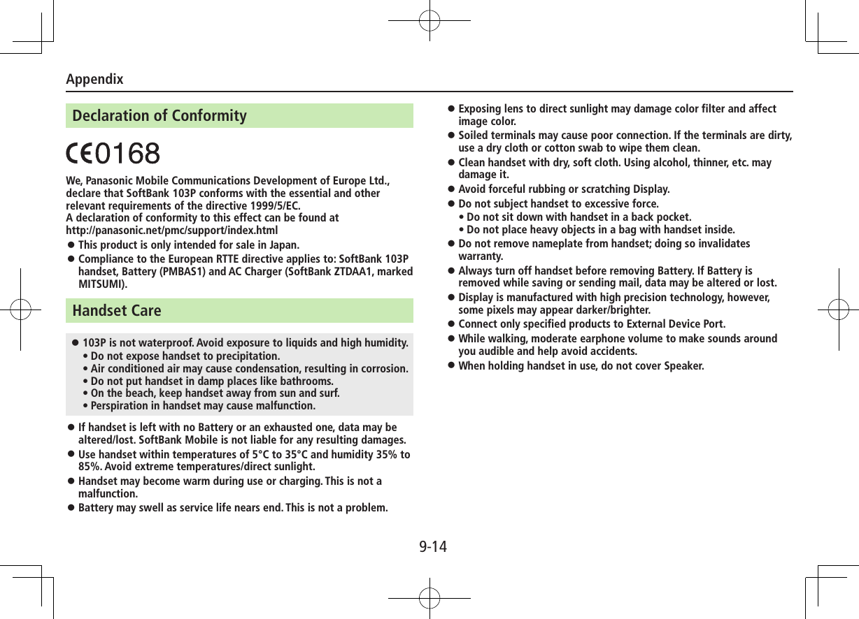 Appendix9-14Declaration of ConformityWe, Panasonic Mobile Communications Development of Europe Ltd., declare that SoftBank 103P conforms with the essential and other relevant requirements of the directive 1999/5/EC.A declaration of conformity to this effect can be found at http://panasonic.net/pmc/support/index.html ⿟This product is only intended for sale in Japan. ⿟Compliance to the European RTTE directive applies to: SoftBank 103P handset, Battery (PMBAS1) and AC Charger (SoftBank ZTDAA1, marked MITSUMI).Handset Care ⿟103P is not waterproof. Avoid exposure to liquids and high humidity. • Do not expose handset to precipitation. • Air conditioned air may cause condensation, resulting in corrosion. • Do not put handset in damp places like bathrooms. • On the beach, keep handset away from sun and surf. • Perspiration in handset may cause malfunction. ⿟If handset is left with no Battery or an exhausted one, data may be altered/lost. SoftBank Mobile is not liable for any resulting damages. ⿟Use handset within temperatures of 5°C to 35°C and humidity 35% to 85%. Avoid extreme temperatures/direct sunlight. ⿟Handset may become warm during use or charging. This is not a malfunction. ⿟Battery may swell as service life nears end. This is not a problem. ⿟Exposing lens to direct sunlight may damage color filter and affect image color. ⿟Soiled terminals may cause poor connection. If the terminals are dirty, use a dry cloth or cotton swab to wipe them clean. ⿟Clean handset with dry, soft cloth. Using alcohol, thinner, etc. may damage it. ⿟Avoid forceful rubbing or scratching Display. ⿟Do not subject handset to excessive force.• Do not sit down with handset in a back pocket. • Do not place heavy objects in a bag with handset inside. ⿟Do not remove nameplate from handset; doing so invalidates warranty. ⿟Always turn off handset before removing Battery. If Battery is removed while saving or sending mail, data may be altered or lost. ⿟Display is manufactured with high precision technology, however, some pixels may appear darker/brighter. ⿟Connect only specified products to External Device Port. ⿟While walking, moderate earphone volume to make sounds around you audible and help avoid accidents. ⿟When holding handset in use, do not cover Speaker.