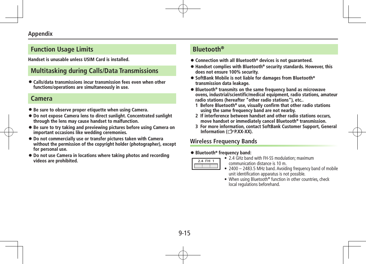 Appendix9-15Function Usage LimitsHandset is unusable unless USIM Card is installed.Multitasking during Calls/Data Transmissions ⿟Calls/data transmissions incur transmission fees even when other functions/operations are simultaneously in use.Camera ⿟Be sure to observe proper etiquette when using Camera. ⿟Do not expose Camera lens to direct sunlight. Concentrated sunlight through the lens may cause handset to malfunction. ⿟Be sure to try taking and previewing pictures before using Camera on important occasions like wedding ceremonies. ⿟Do not commercially use or transfer pictures taken with Camera without the permission of the copyright holder (photographer), except for personal use. ⿟Do not use Camera in locations where taking photos and recording videos are prohibited.Bluetooth® ⿟Connection with all Bluetooth® devices is not guaranteed. ⿟Handset complies with Bluetooth® security standards. However, this does not ensure 100% security. ⿟SoftBank Mobile is not liable for damages from Bluetooth® transmission data leakage. ⿟Bluetooth® transmits on the same frequency band as microwave ovens, industrial/scientific/medical equipment, radio stations, amateur radio stations (hereafter &quot;other radio stations&quot;), etc..1  Before Bluetooth® use, visually confirm that other radio stations using the same frequency band are not nearby.2  If interference between handset and other radio stations occurs, move handset or immediately cancel Bluetooth® transmission.3  For more information, contact SoftBank Customer Support, General Information (ZP.XX-XX).Wireless Frequency Bands ⿟Bluetooth® frequency band: •2.4 GHz band with FH-SS modulation; maximum communication distance is 10 m. •2400 – 2483.5 MHz band. Avoiding frequency band of mobile unit identiﬁcation apparatus is not possible. •When using Bluetooth® function in other countries, check local regulations beforehand.
