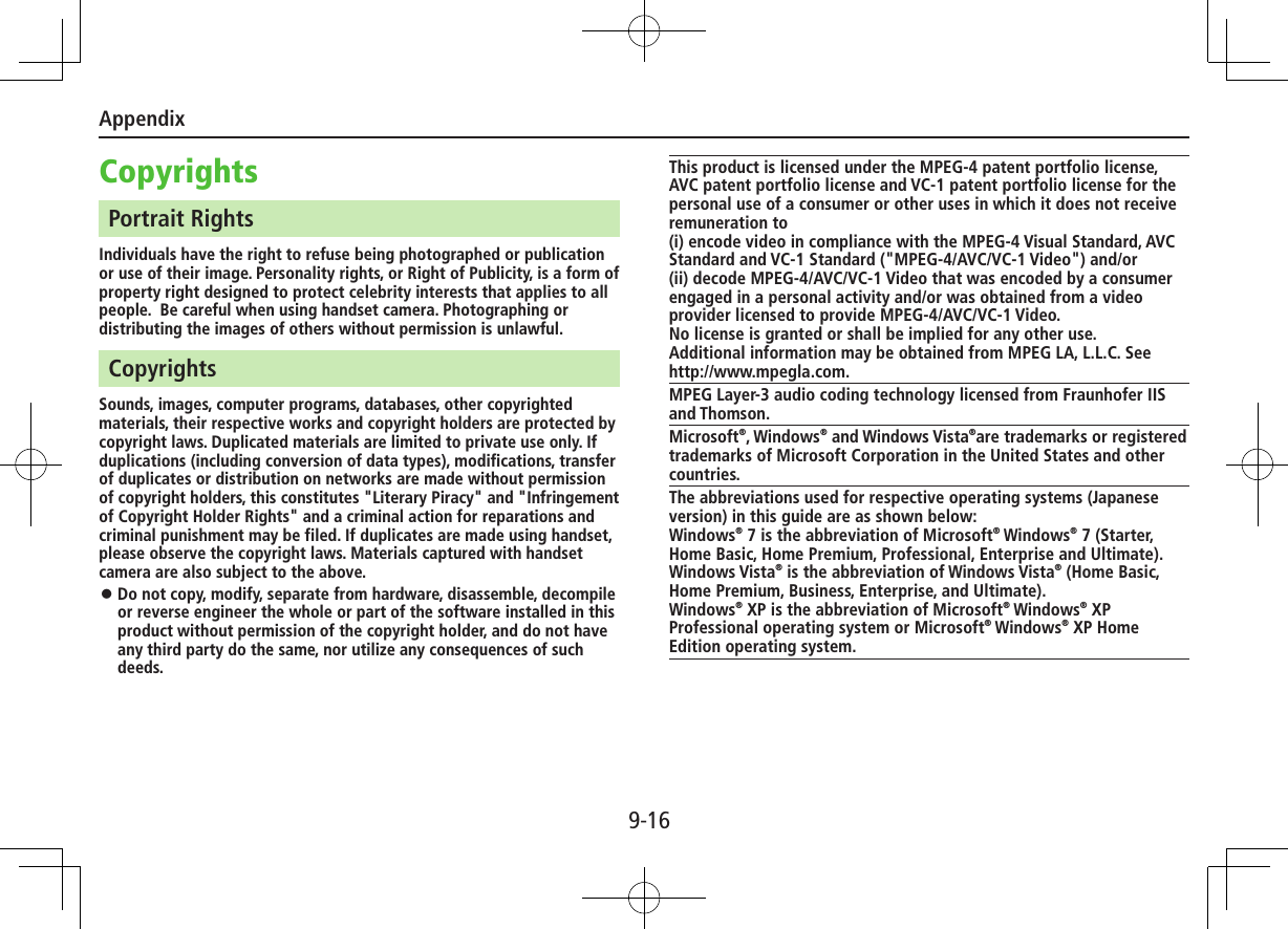 Appendix9-16CopyrightsPortrait RightsIndividuals have the right to refuse being photographed or publication or use of their image. Personality rights, or Right of Publicity, is a form of property right designed to protect celebrity interests that applies to all people.  Be careful when using handset camera. Photographing or distributing the images of others without permission is unlawful.CopyrightsSounds, images, computer programs, databases, other copyrighted materials, their respective works and copyright holders are protected by copyright laws. Duplicated materials are limited to private use only. If duplications (including conversion of data types), modifications, transfer of duplicates or distribution on networks are made without permission of copyright holders, this constitutes &quot;Literary Piracy&quot; and &quot;Infringement of Copyright Holder Rights&quot; and a criminal action for reparations and criminal punishment may be filed. If duplicates are made using handset, please observe the copyright laws. Materials captured with handset camera are also subject to the above. ⿟Do not copy, modify, separate from hardware, disassemble, decompile or reverse engineer the whole or part of the software installed in this product without permission of the copyright holder, and do not have any third party do the same, nor utilize any consequences of such deeds.This product is licensed under the MPEG-4 patent portfolio license, AVC patent portfolio license and VC-1 patent portfolio license for the personal use of a consumer or other uses in which it does not receive remuneration to (i) encode video in compliance with the MPEG-4 Visual Standard, AVC Standard and VC-1 Standard (&quot;MPEG-4/AVC/VC-1 Video&quot;) and/or(ii) decode MPEG-4/AVC/VC-1 Video that was encoded by a consumer engaged in a personal activity and/or was obtained from a video provider licensed to provide MPEG-4/AVC/VC-1 Video.No license is granted or shall be implied for any other use. Additional information may be obtained from MPEG LA, L.L.C. See http://www.mpegla.com.MPEG Layer-3 audio coding technology licensed from Fraunhofer IIS and Thomson.Microsoft®, Windows® and Windows Vista®are trademarks or registered trademarks of Microsoft Corporation in the United States and other countries.The abbreviations used for respective operating systems (Japanese version) in this guide are as shown below:Windows® 7 is the abbreviation of Microsoft® Windows® 7 (Starter, Home Basic, Home Premium, Professional, Enterprise and Ultimate).Windows Vista® is the abbreviation of Windows Vista® (Home Basic, Home Premium, Business, Enterprise, and Ultimate).Windows® XP is the abbreviation of Microsoft® Windows® XP Professional operating system or Microsoft® Windows® XP Home Edition operating system.