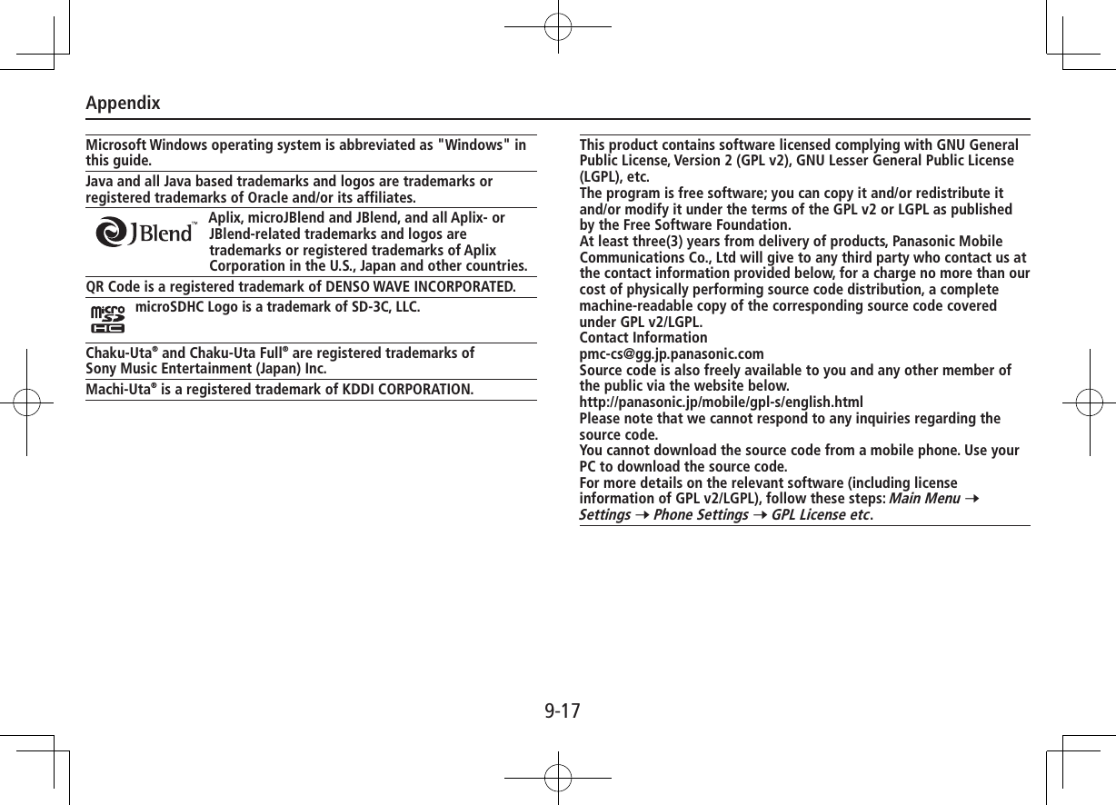 Appendix9-17Microsoft Windows operating system is abbreviated as &quot;Windows&quot; in this guide.Java and all Java based trademarks and logos are trademarks or registered trademarks of Oracle and/or its affiliates.Aplix, microJBlend and JBlend, and all Aplix- or JBlend-related trademarks and logos are trademarks or registered trademarks of Aplix Corporation in the U.S., Japan and other countries.QR Code is a registered trademark of DENSO WAVE INCORPORATED.microSDHC Logo is a trademark of SD-3C, LLC.Chaku-Uta® and Chaku-Uta Full® are registered trademarks ofSony Music Entertainment (Japan) Inc.Machi-Uta® is a registered trademark of KDDI CORPORATION.This product contains software licensed complying with GNU General Public License, Version 2 (GPL v2), GNU Lesser General Public License (LGPL), etc. The program is free software; you can copy it and/or redistribute it  and/or modify it under the terms of the GPL v2 or LGPL as published by the Free Software Foundation. At least three(3) years from delivery of products, Panasonic Mobile Communications Co., Ltd will give to any third party who contact us at the contact information provided below, for a charge no more than our cost of physically performing source code distribution, a complete machine-readable copy of the corresponding source code covered under GPL v2/LGPL.Contact Informationpmc-cs@gg.jp.panasonic.comSource code is also freely available to you and any other member of the public via the website below.http://panasonic.jp/mobile/gpl-s/english.htmlPlease note that we cannot respond to any inquiries regarding the source code. You cannot download the source code from a mobile phone. Use your PC to download the source code.For more details on the relevant software (including license information of GPL v2/LGPL), follow these steps: Main Menu 7 Settings 7 Phone Settings 7 GPL License etc.