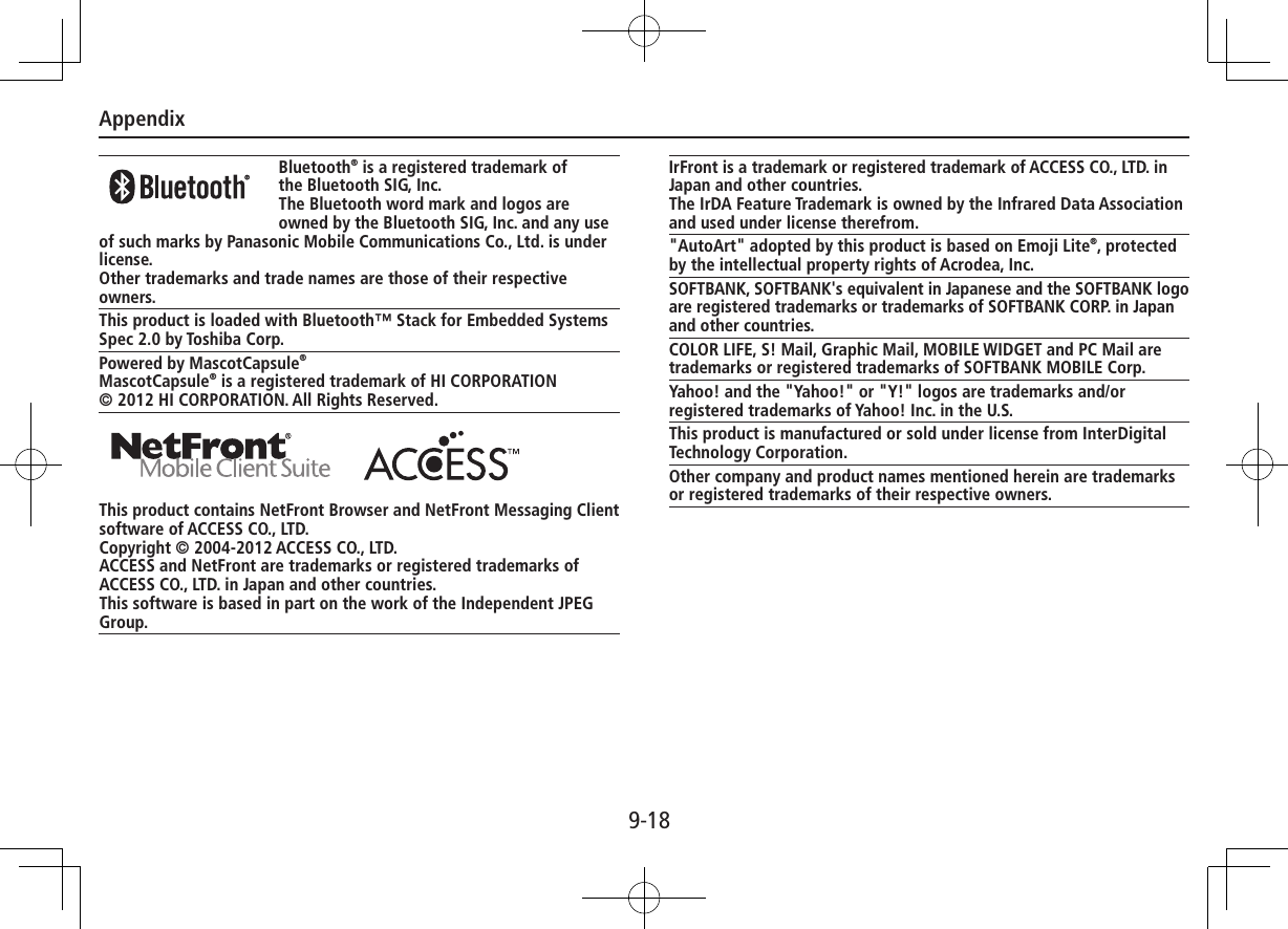 Appendix9-18 Bluetooth® is a registered trademark ofthe Bluetooth SIG, Inc.The Bluetooth word mark and logos are owned by the Bluetooth SIG, Inc. and any use of such marks by Panasonic Mobile Communications Co., Ltd. is under license.Other trademarks and trade names are those of their respective owners.This product is loaded with Bluetooth™ Stack for Embedded Systems Spec 2.0 by Toshiba Corp.Powered by MascotCapsule®MascotCapsule® is a registered trademark of HI CORPORATION© 2012 HI CORPORATION. All Rights Reserved. This product contains NetFront Browser and NetFront Messaging Client software of ACCESS CO., LTD.Copyright © 2004-2012 ACCESS CO., LTD.ACCESS and NetFront are trademarks or registered trademarks of ACCESS CO., LTD. in Japan and other countries.This software is based in part on the work of the Independent JPEG Group.IrFront is a trademark or registered trademark of ACCESS CO., LTD. in Japan and other countries.The IrDA Feature Trademark is owned by the Infrared Data Association and used under license therefrom.&quot;AutoArt&quot; adopted by this product is based on Emoji Lite®, protected by the intellectual property rights of Acrodea, Inc.SOFTBANK, SOFTBANK&apos;s equivalent in Japanese and the SOFTBANK logo are registered trademarks or trademarks of SOFTBANK CORP. in Japan and other countries.COLOR LIFE, S! Mail, Graphic Mail, MOBILE WIDGET and PC Mail are trademarks or registered trademarks of SOFTBANK MOBILE Corp.Yahoo! and the &quot;Yahoo!&quot; or &quot;Y!&quot; logos are trademarks and/or registered trademarks of Yahoo! Inc. in the U.S.This product is manufactured or sold under license from InterDigital Technology Corporation.Other company and product names mentioned herein are trademarks or registered trademarks of their respective owners.