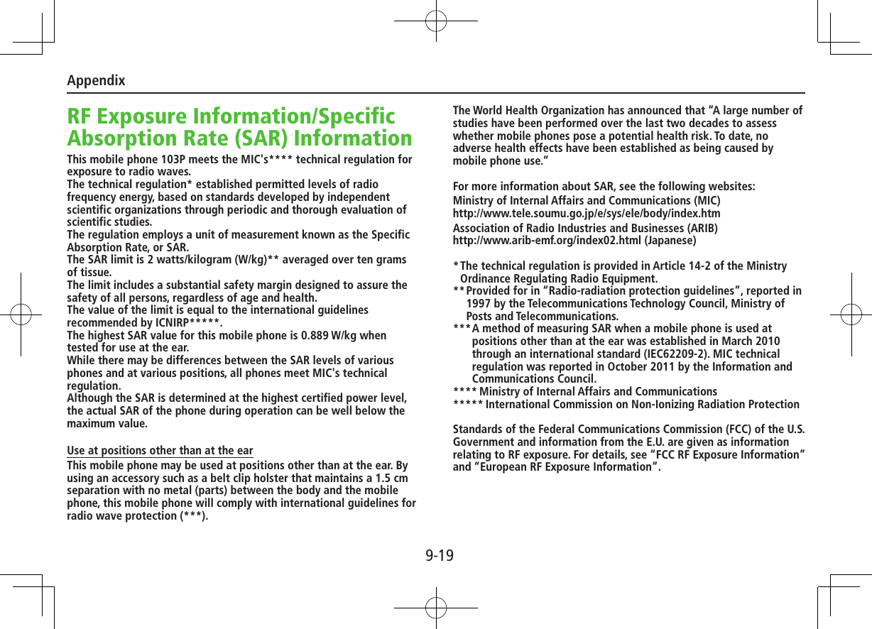 Appendix9-19RF Exposure Information/Specific Absorption Rate (SAR) InformationThis mobile phone 103P meets the MIC&apos;s**** technical regulation for exposure to radio waves.The technical regulation* established permitted levels of radio frequency energy, based on standards developed by independent scientific organizations through periodic and thorough evaluation of scientific studies.The regulation employs a unit of measurement known as the Specific Absorption Rate, or SAR.The SAR limit is 2 watts/kilogram (W/kg)** averaged over ten grams of tissue.The limit includes a substantial safety margin designed to assure the safety of all persons, regardless of age and health.The value of the limit is equal to the international guidelines recommended by ICNIRP*****.The highest SAR value for this mobile phone is 0.889 W/kg when tested for use at the ear.While there may be differences between the SAR levels of various phones and at various positions, all phones meet MIC&apos;s technical regulation.Although the SAR is determined at the highest certified power level, the actual SAR of the phone during operation can be well below the maximum value.Use at positions other than at the earThis mobile phone may be used at positions other than at the ear. By using an accessory such as a belt clip holster that maintains a 1.5 cm separation with no metal (parts) between the body and the mobile phone, this mobile phone will comply with international guidelines for radio wave protection (***).The World Health Organization has announced that “A large number of studies have been performed over the last two decades to assess whether mobile phones pose a potential health risk. To date, no adverse health effects have been established as being caused by mobile phone use.”For more information about SAR, see the following websites:Ministry of Internal Affairs and Communications (MIC) http://www.tele.soumu.go.jp/e/sys/ele/body/index.htmAssociation of Radio Industries and Businesses (ARIB) http://www.arib-emf.org/index02.html (Japanese)* The technical regulation is provided in Article 14-2 of the Ministry Ordinance Regulating Radio Equipment.** Provided for in “Radio-radiation protection guidelines”, reported in 1997 by the Telecommunications Technology Council, Ministry of Posts and Telecommunications.*** A method of measuring SAR when a mobile phone is used at positions other than at the ear was established in March 2010 through an international standard (IEC62209-2). MIC technical regulation was reported in October 2011 by the Information and Communications Council.**** Ministry of Internal Affairs and Communications***** International Commission on Non-Ionizing Radiation ProtectionStandards of the Federal Communications Commission (FCC) of the U.S. Government and information from the E.U. are given as information relating to RF exposure. For details, see “FCC RF Exposure Information” and “European RF Exposure Information”.