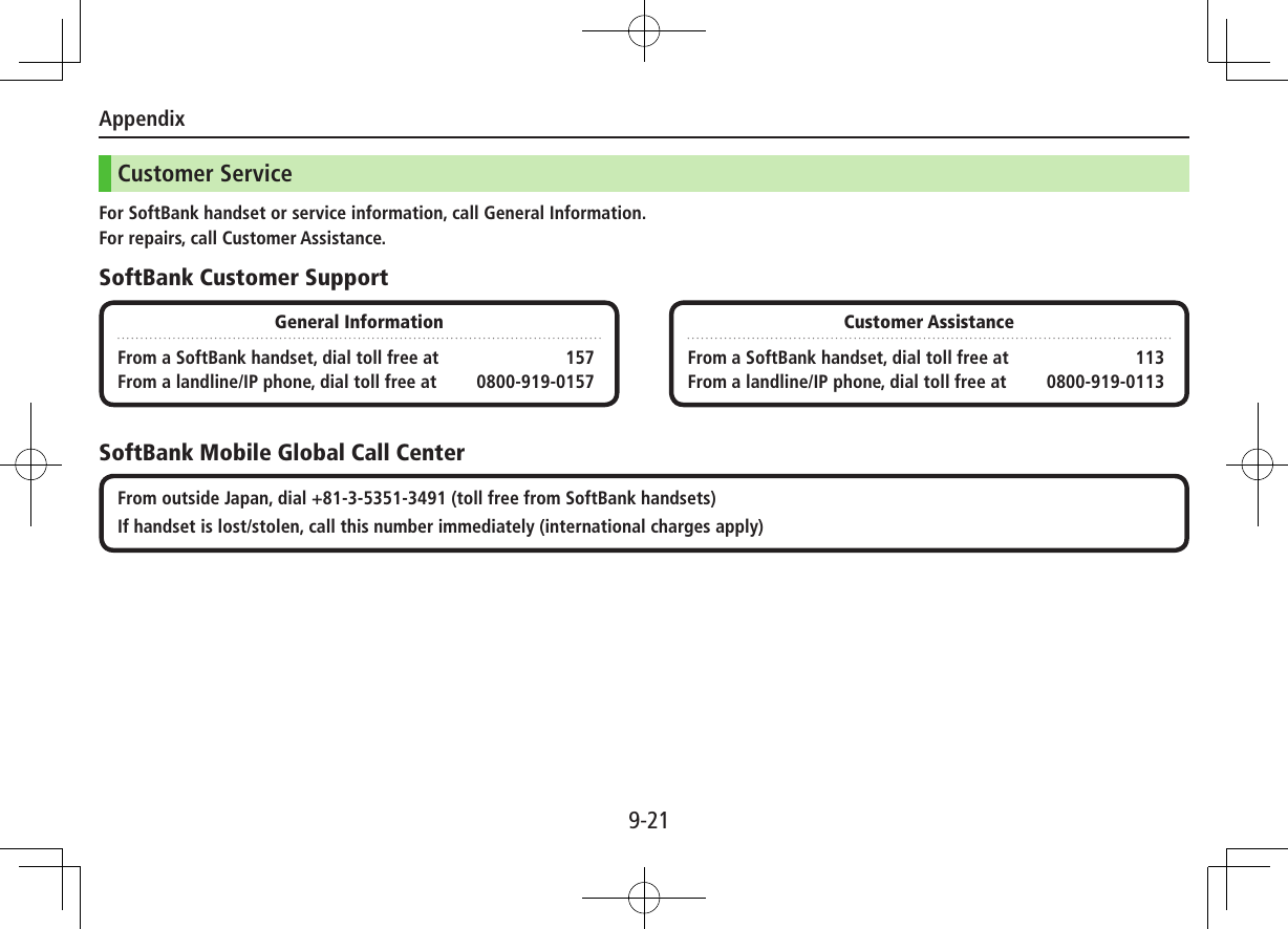 Appendix9-21Customer ServiceFor SoftBank handset or service information, call General Information.For repairs, call Customer Assistance.SoftBank Customer SupportSoftBank Mobile Global Call CenterGeneral InformationFrom a SoftBank handset, dial toll free at  157From a landline/IP phone, dial toll free at  0800-919-0157Customer AssistanceFrom a SoftBank handset, dial toll free at  113From a landline/IP phone, dial toll free at  0800-919-0113From outside Japan, dial +81-3-5351-3491 (toll free from SoftBank handsets)If handset is lost/stolen, call this number immediately (international charges apply)