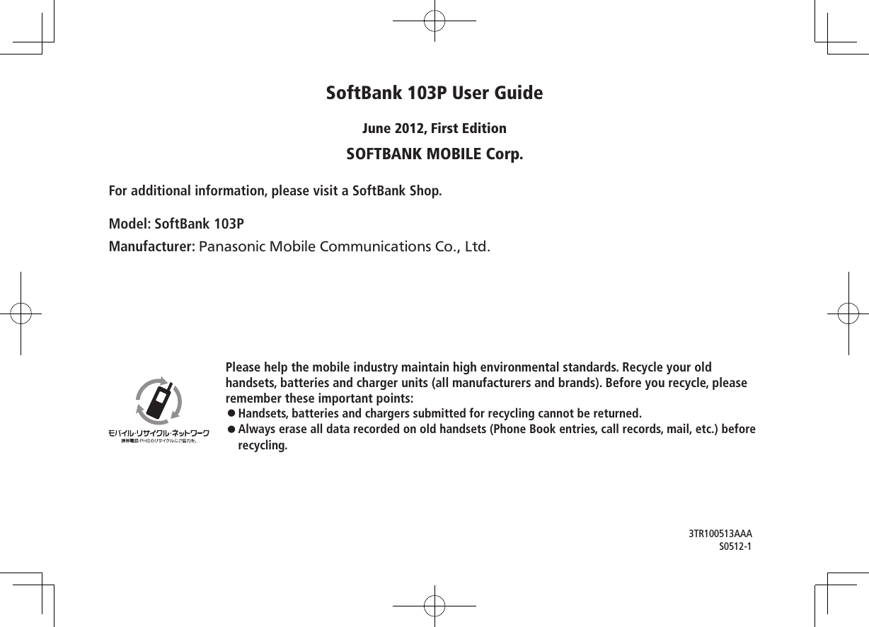 Please help the mobile industry maintain high environmental standards. Recycle your oldhandsets, batteries and charger units (all manufacturers and brands). Before you recycle, please remember these important points:◦Handsets, batteries and chargers submitted for recycling cannot be returned.◦Always erase all data recorded on old handsets (Phone Book entries, call records, mail, etc.) before recycling.SoftBank 103P User GuideJune 2012, First EditionSOFTBANK MOBILE Corp.For additional information, please visit a SoftBank Shop.Model: SoftBank 103PManufacturer: Panasonic Mobile Communications Co., Ltd.3TR100513AAAS0512-1