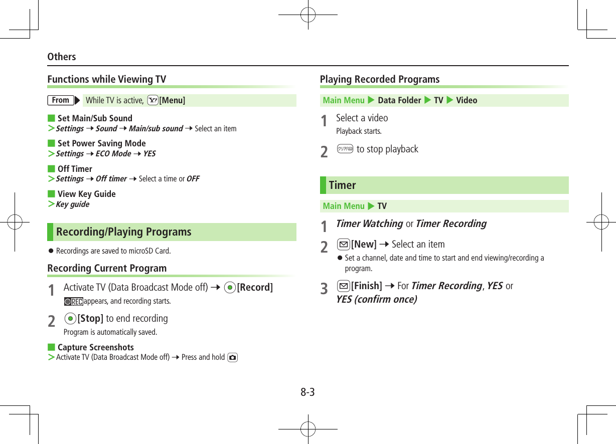 8-3OthersFunctions while Viewing TVFrom While TV is active, cS[Menu] ■Set Main/Sub Sound ＞Settings 7 Sound 7 Main/sub sound 7 Select an item ■Set Power Saving Mode ＞Settings 7 ECO Mode 7 YES ■Off Timer ＞Settings 7 Off timer 7 Select a time or OFF ■View Key Guide ＞Key guideRecording/Playing Programs ⿟Recordings are saved to microSD Card.Recording Current Program1  Activate TV (Data Broadcast Mode off) 7 *z[Record]appears, and recording starts.2 *z[Stop] to end recordingProgram is automatically saved. ■Capture Screenshots ＞Activate TV (Data Broadcast Mode off) 7 Press and hold FPlaying Recorded ProgramsMain Menu 4 Data Folder 4 TV 4 Video1  Select a videoPlayback starts.2 K to stop playbackTimerMain Menu 4 TV1 Timer Watching or Timer Recording2 A[New] 7 Select an item ⿟Set a channel, date and time to start and end viewing/recording a program.3 A[Finish] 7 For Timer Recording, YES or YES (confirm once)