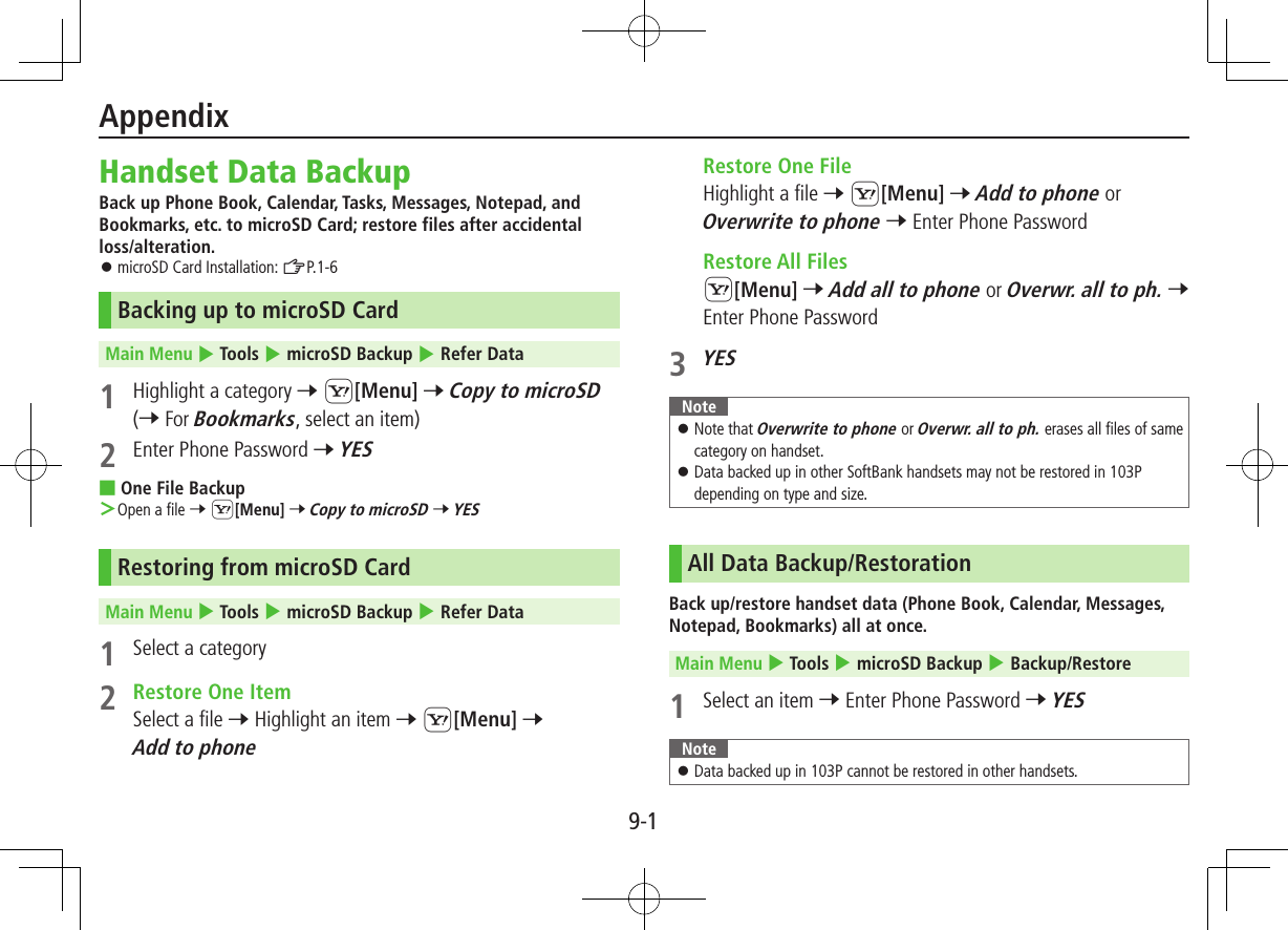 9-1Handset Data BackupBack up Phone Book, Calendar, Tasks, Messages, Notepad, and Bookmarks, etc. to microSD Card; restore files after accidental  loss/alteration. ⿟microSD Card Installation: ZP.1-6Backing up to microSD CardMain Menu 4 Tools 4 microSD Backup 4 Refer Data1  Highlight a category 7 S[Menu] 7 Copy to microSD (7 For Bookmarks, select an item)2  Enter Phone Password 7 YES ■One File Backup ＞Open a file 7 S[Menu] 7 Copy to microSD 7 YESRestoring from microSD CardMain Menu 4 Tools 4 microSD Backup 4 Refer Data1  Select a category2  Restore One ItemSelect a file 7 Highlight an item 7 S[Menu] 7 Add to phone  Restore One FileHighlight a file 7 S[Menu] 7 Add to phone or Overwrite to phone 7 Enter Phone Password  Restore All FilesS[Menu] 7 Add all to phone or Overwr. all to ph. 7 Enter Phone Password3 YESNote ⿟Note that Overwrite to phone or Overwr. all to ph. erases all files of same category on handset. ⿟Data backed up in other SoftBank handsets may not be restored in 103P depending on type and size.All Data Backup/RestorationBack up/restore handset data (Phone Book, Calendar, Messages, Notepad, Bookmarks) all at once.Main Menu 4 Tools 4 microSD Backup 4 Backup/Restore1  Select an item 7 Enter Phone Password 7 YESNote ⿟Data backed up in 103P cannot be restored in other handsets.Appendix