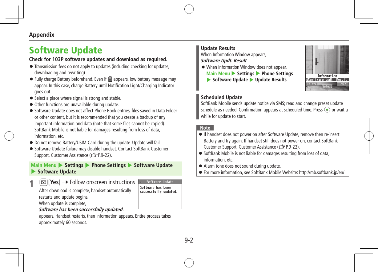 Appendix9-2Software UpdateCheck for 103P software updates and download as required. ⿟Transmission fees do not apply to updates (including checking for updates, downloading and rewriting). ⿟Fully charge Battery beforehand. Even if   appears, low battery message may appear. In this case, charge Battery until Notification Light/Charging Indicator goes out. ⿟Select a place where signal is strong and stable. ⿟Other functions are unavailable during update. ⿟Software Update does not affect Phone Book entries, files saved in Data Folder or other content, but it is recommended that you create a backup of any important information and data (note that some files cannot be copied).  SoftBank Mobile is not liable for damages resulting from loss of data, information, etc. ⿟Do not remove Battery/USIM Card during the update. Update will fail. ⿟Software Update failure may disable handset. Contact SoftBank Customer Support, Customer Assistance (ZP.9-22).Main Menu 4 Settings 4 Phone Settings 4 Software Update 4 Software Update1 A[Yes] 7 Follow onscreen instructionsAfter download is complete, handset automatically  restarts and update begins.When update is complete,  Software has been successfully updated. appears. Handset restarts, then Information appears. Entire process takes approximately 60 seconds.Update ResultsWhen Information Window appears,  Software Updt. Result ⿟When Information Window does not appear,  Main Menu 4 Settings 4 Phone Settings 4 Software Update 4 Update ResultsScheduled UpdateSoftBank Mobile sends update notice via SMS; read and change preset update schedule as needed. Confirmation appears at scheduled time. Press *z or wait a while for update to start.Note ⿟If handset does not power on after Software Update, remove then re-insert Battery and try again. If handset still does not power on, contact SoftBank Customer Support, Customer Assistance (ZP.9-22). ⿟SoftBank Mobile is not liable for damages resulting from loss of data, information, etc. ⿟Alarm tone does not sound during update. ⿟For more information, see SoftBank Mobile Website: http://mb.softbank.jp/en/