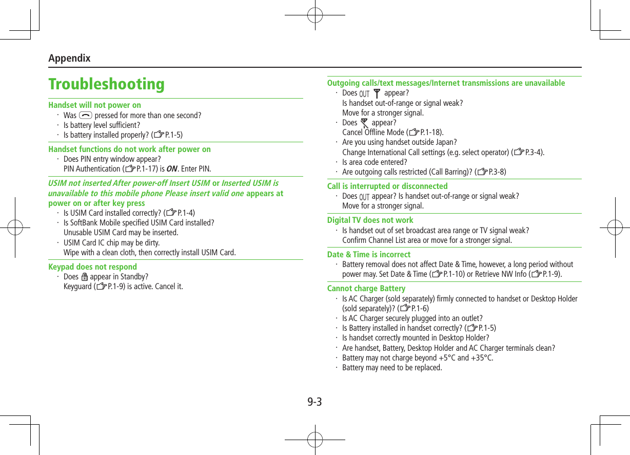 Appendix9-3TroubleshootingHandset will not power on・  Was L pressed for more than one second?・  Is battery level sufficient?・  Is battery installed properly? (ZP.1-5)Handset functions do not work after power on・  Does PIN entry window appear? PIN Authentication (ZP.1-17) is ON. Enter PIN.USIM not inserted After power-off Insert USIM or Inserted USIM is unavailable to this mobile phone Please insert valid one appears at power on or after key press・  Is USIM Card installed correctly? (ZP.1-4)・  Is SoftBank Mobile specified USIM Card installed? Unusable USIM Card may be inserted.・  USIM Card IC chip may be dirty. Wipe with a clean cloth, then correctly install USIM Card.Keypad does not respond・  Does   appear in Standby?Keyguard (ZP.1-9) is active. Cancel it.Outgoing calls/text messages/Internet transmissions are unavailable・  Does     appear?Is handset out-of-range or signal weak? Move for a stronger signal.・  Does   appear?Cancel Offline Mode (ZP.1-18).・  Are you using handset outside Japan? Change International Call settings (e.g. select operator) (ZP.3-4).・  Is area code entered?・  Are outgoing calls restricted (Call Barring)? (ZP.3-8)Call is interrupted or disconnected・  Does   appear? Is handset out-of-range or signal weak?Move for a stronger signal.Digital TV does not work・  Is handset out of set broadcast area range or TV signal weak? Confirm Channel List area or move for a stronger signal.Date &amp; Time is incorrect・  Battery removal does not affect Date &amp; Time, however, a long period without power may. Set Date &amp; Time (ZP.1-10) or Retrieve NW Info (ZP.1-9).Cannot charge Battery・  Is AC Charger (sold separately) firmly connected to handset or Desktop Holder (sold separately)? (ZP.1-6)・  Is AC Charger securely plugged into an outlet?・  Is Battery installed in handset correctly? (ZP.1-5)・  Is handset correctly mounted in Desktop Holder?・  Are handset, Battery, Desktop Holder and AC Charger terminals clean?・  Battery may not charge beyond +5°C and +35°C.・  Battery may need to be replaced.