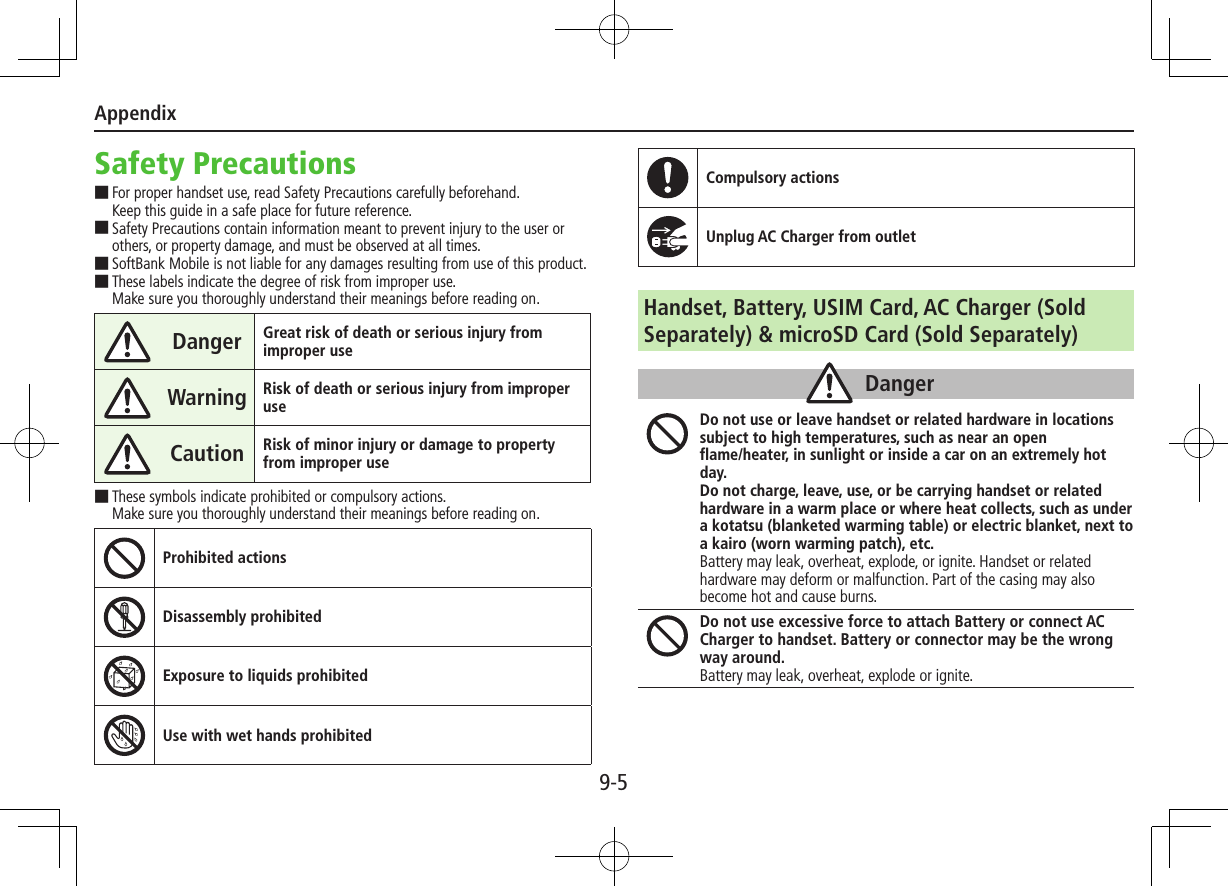 Appendix9-5Safety Precautions ■For proper handset use, read Safety Precautions carefully beforehand. Keep this guide in a safe place for future reference. ■Safety Precautions contain information meant to prevent injury to the user or others, or property damage, and must be observed at all times. ■SoftBank Mobile is not liable for any damages resulting from use of this product. ■These labels indicate the degree of risk from improper use. Make sure you thoroughly understand their meanings before reading on.Danger Great risk of death or serious injury from improper useWarning Risk of death or serious injury from improper useCaution Risk of minor injury or damage to property from improper use ■These symbols indicate prohibited or compulsory actions. Make sure you thoroughly understand their meanings before reading on.Prohibited actionsDisassembly prohibitedExposure to liquids prohibitedUse with wet hands prohibitedCompulsory actionsUnplug AC Charger from outletHandset, Battery, USIM Card, AC Charger (Sold Separately) &amp; microSD Card (Sold Separately)DangerDo not use or leave handset or related hardware in locations subject to high temperatures, such as near an open  flame/heater, in sunlight or inside a car on an extremely hot day.Do not charge, leave, use, or be carrying handset or related hardware in a warm place or where heat collects, such as under a kotatsu (blanketed warming table) or electric blanket, next to a kairo (worn warming patch), etc.Battery may leak, overheat, explode, or ignite. Handset or related hardware may deform or malfunction. Part of the casing may also become hot and cause burns.Do not use excessive force to attach Battery or connect AC Charger to handset. Battery or connector may be the wrong way around.Battery may leak, overheat, explode or ignite.