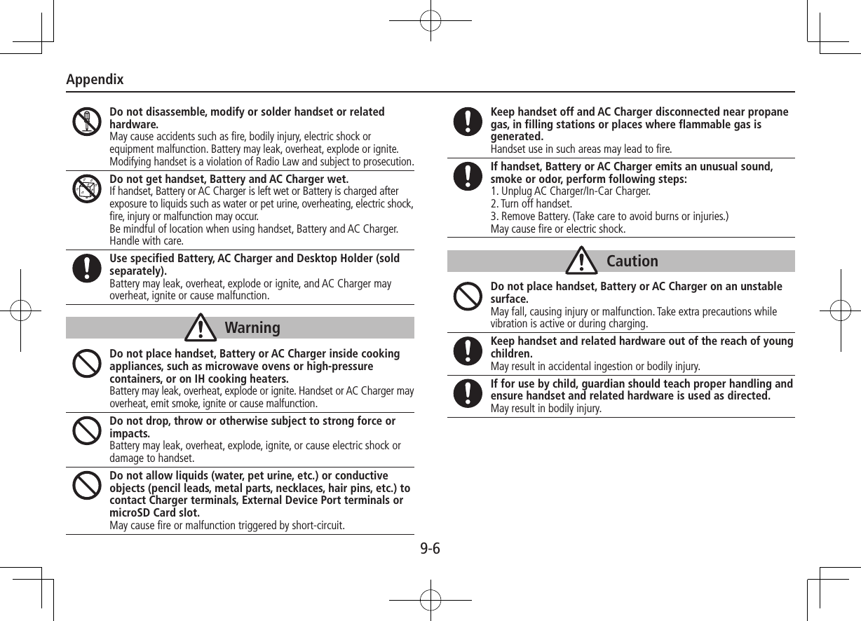 Appendix9-6Do not disassemble, modify or solder handset or related hardware.May cause accidents such as fire, bodily injury, electric shock or equipment malfunction. Battery may leak, overheat, explode or ignite.Modifying handset is a violation of Radio Law and subject to prosecution.Do not get handset, Battery and AC Charger wet.If handset, Battery or AC Charger is left wet or Battery is charged after exposure to liquids such as water or pet urine, overheating, electric shock, fire, injury or malfunction may occur.Be mindful of location when using handset, Battery and AC Charger. Handle with care.Use specified Battery, AC Charger and Desktop Holder (sold separately).Battery may leak, overheat, explode or ignite, and AC Charger may overheat, ignite or cause malfunction.WarningDo not place handset, Battery or AC Charger inside cooking appliances, such as microwave ovens or high-pressure containers, or on IH cooking heaters.Battery may leak, overheat, explode or ignite. Handset or AC Charger may overheat, emit smoke, ignite or cause malfunction.Do not drop, throw or otherwise subject to strong force or impacts.Battery may leak, overheat, explode, ignite, or cause electric shock or damage to handset.Do not allow liquids (water, pet urine, etc.) or conductive objects (pencil leads, metal parts, necklaces, hair pins, etc.) to contact Charger terminals, External Device Port terminals or microSD Card slot.May cause fire or malfunction triggered by short-circuit.Keep handset off and AC Charger disconnected near propane gas, in filling stations or places where flammable gas is generated.Handset use in such areas may lead to fire.If handset, Battery or AC Charger emits an unusual sound, smoke or odor, perform following steps:1. Unplug AC Charger/In-Car Charger.2. Turn off handset.3. Remove Battery. (Take care to avoid burns or injuries.)May cause fire or electric shock.CautionDo not place handset, Battery or AC Charger on an unstable surface.May fall, causing injury or malfunction. Take extra precautions while vibration is active or during charging.Keep handset and related hardware out of the reach of young children.May result in accidental ingestion or bodily injury.If for use by child, guardian should teach proper handling and ensure handset and related hardware is used as directed.May result in bodily injury.