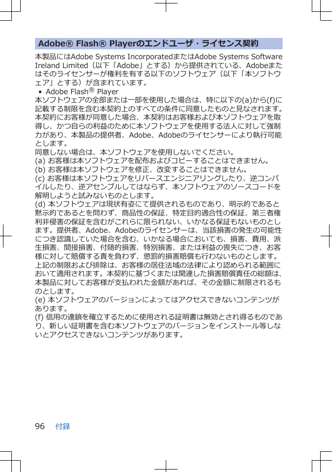 Adobe® Flash® Playerのエンドユーザ・ライセンス契約本製品にはAdobe Systems IncorporatedまたはAdobe Systems SoftwareIreland Limited（以下「Adobe」とする）から提供されている、Adobeまたはそのライセンサーが権利を有する以下のソフトウェア（以下「本ソフトウェア」とする）が含まれています。• Adobe Flash® Player本ソフトウェアの全部または一部を使用した場合は、特に以下の(a)から(f)に記載する制限を含む本契約上のすべての条件に同意したものと見なされます。本契約にお客様が同意した場合、本契約はお客様および本ソフトウェアを取得し、かつ自らの利益のために本ソフトウェアを使用する法人に対して強制力があり、本製品の提供者、Adobe、Adobeのライセンサーにより執行可能とします。同意しない場合は、本ソフトウェアを使用しないでください。(a) お客様は本ソフトウェアを配布およびコピーすることはできません。(b) お客様は本ソフトウェアを修正、改変することはできません。(c) お客様は本ソフトウェアをリバースエンジニアリングしたり、逆コンパイルしたり、逆アセンブルしてはならず、本ソフトウェアのソースコードを解明しようと試みないものとします。(d) 本ソフトウェアは現状有姿にて提供されるものであり、明示的であると黙示的であるとを問わず、商品性の保証、特定目的適合性の保証、第三者権利非侵害の保証を含むがこれらに限られない、いかなる保証もないものとします。提供者、Adobe、Adobeのライセンサーは、当該損害の発生の可能性につき認識していた場合を含む、いかなる場合においても、損害、費用、派生損害、間接損害、付随的損害、特別損害、または利益の喪失につき、お客様に対して賠償する責を負わず、懲罰的損害賠償も行わないものとします。上記の制限および排除は、お客様の居住法域の法律により認められる範囲において適用されます。本契約に基づくまたは関連した損害賠償責任の総額は、本製品に対してお客様が支払われた金額があれば、その金額に制限されるものとします。(e) 本ソフトウェアのバージョンによってはアクセスできないコンテンツがあります。(f) 信用の連鎖を確立するために使用される証明書は無効とされ得るものであり、新しい証明書を含む本ソフトウェアのバージョンをインストール等しないとアクセスできないコンテンツがあります。付録96