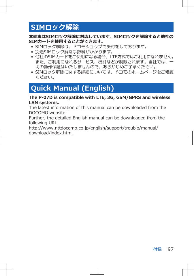 SIMロック解除本端末はSIMロック解除に対応しています。SIMロックを解除すると他社のSIMカードを使用することができます。• SIMロック解除は、ドコモショップで受付をしております。• 別途SIMロック解除手数料がかかります。• 他社のSIMカードをご使用になる場合、LTE方式ではご利用になれません。また、ご利用になれるサービス、機能などが制限されます。当社では、一切の動作保証はいたしませんので、あらかじめご了承ください。• SIMロック解除に関する詳細については、ドコモのホームページをご確認ください。Quick Manual (English)The P-07D is compatible with LTE, 3G, GSM/GPRS and wirelessLAN systems.The latest information of this manual can be downloaded from theDOCOMO website.Further, the detailed English manual can be downloaded from thefollowing URL:http://www.nttdocomo.co.jp/english/support/trouble/manual/download/index.html付録 97