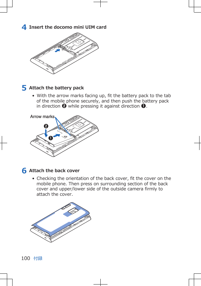 4 Insert the docomo mini UIM card5 Attach the battery pack•  With the arrow marks facing up, fit the battery pack to the tabof the mobile phone securely, and then push the battery packin direction 2 while pressing it against direction 1. Arrow marks126 Attach the back cover•  Checking the orientation of the back cover, fit the cover on themobile phone. Then press on surrounding section of the backcover and upper/lower side of the outside camera firmly toattach the cover. 付録100