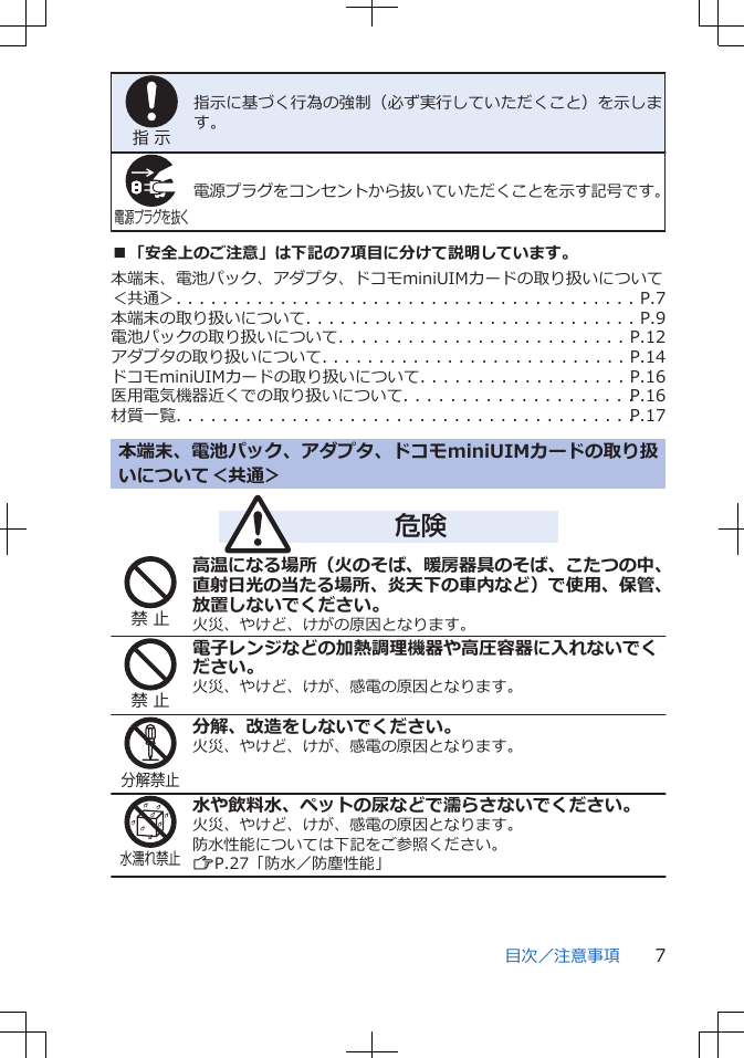 指 示指示に基づく行為の強制（必ず実行していただくこと）を示します。電源プラグを抜く電源プラグをコンセントから抜いていただくことを示す記号です。■「安全上のご注意」は下記の7項目に分けて説明しています。本端末、電池パック、アダプタ、ドコモminiUIMカードの取り扱いについて＜共通＞. . . . . . . . . . . . . . . . . . . . . . . . . . . . . . . . . . . . . . . . P.7本端末の取り扱いについて. . . . . . . . . . . . . . . . . . . . . . . . . . . . . P.9電池パックの取り扱いについて. . . . . . . . . . . . . . . . . . . . . . . . . P.12アダプタの取り扱いについて. . . . . . . . . . . . . . . . . . . . . . . . . . . P.14ドコモminiUIMカードの取り扱いについて. . . . . . . . . . . . . . . . . . P.16医用電気機器近くでの取り扱いについて. . . . . . . . . . . . . . . . . . . . P.16材質一覧. . . . . . . . . . . . . . . . . . . . . . . . . . . . . . . . . . . . . . . . P.17本端末、電池パック、アダプタ、ドコモminiUIMカードの取り扱いについて＜共通＞危険禁 止高温になる場所（火のそば、暖房器具のそば、こたつの中、直射日光の当たる場所、炎天下の車内など）で使用、保管、放置しないでください。火災、やけど、けがの原因となります。禁 止電子レンジなどの加熱調理機器や高圧容器に入れないでください。火災、やけど、けが、感電の原因となります。分解禁止分解、改造をしないでください。火災、やけど、けが、感電の原因となります。水濡れ禁止水や飲料水、ペットの尿などで濡らさないでください。火災、やけど、けが、感電の原因となります。防水性能については下記をご参照ください。ZP.27「防水／防塵性能」目次／注意事項 7