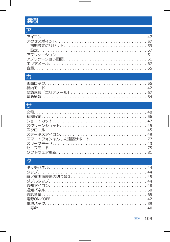 索引アアイコン. . . . . . . . . . . . . . . . . . . . . . . . . . . . . . . . . . . . . . . . . 47アクセスポイント. . . . . . . . . . . . . . . . . . . . . . . . . . . . . . . . . . . 57初期設定にリセット. . . . . . . . . . . . . . . . . . . . . . . . . . . . . . . . 59設定. . . . . . . . . . . . . . . . . . . . . . . . . . . . . . . . . . . . . . . . . . . 57アプリケーション. . . . . . . . . . . . . . . . . . . . . . . . . . . . . . . . . . . 51アプリケーション画面. . . . . . . . . . . . . . . . . . . . . . . . . . . . . . . . 51エリアメール. . . . . . . . . . . . . . . . . . . . . . . . . . . . . . . . . . . . . . 67音量. . . . . . . . . . . . . . . . . . . . . . . . . . . . . . . . . . . . . . . . . . . . 65カ画面ロック. . . . . . . . . . . . . . . . . . . . . . . . . . . . . . . . . . . . . . . . 55機内モード. . . . . . . . . . . . . . . . . . . . . . . . . . . . . . . . . . . . . . . . 42緊急速報「エリアメール」. . . . . . . . . . . . . . . . . . . . . . . . . . . . . 67緊急通報. . . . . . . . . . . . . . . . . . . . . . . . . . . . . . . . . . . . . . . . . 64サ充電. . . . . . . . . . . . . . . . . . . . . . . . . . . . . . . . . . . . . . . . . . . . 40初期設定. . . . . . . . . . . . . . . . . . . . . . . . . . . . . . . . . . . . . . . . . 56ショートカット. . . . . . . . . . . . . . . . . . . . . . . . . . . . . . . . . . . . . 47スクリーンショット. . . . . . . . . . . . . . . . . . . . . . . . . . . . . . . . . . 45スクロール. . . . . . . . . . . . . . . . . . . . . . . . . . . . . . . . . . . . . . . . 45ステータスアイコン. . . . . . . . . . . . . . . . . . . . . . . . . . . . . . . . . . 49スマートフォンあんしん遠隔サポート. . . . . . . . . . . . . . . . . . . . . . 77スリープモード. . . . . . . . . . . . . . . . . . . . . . . . . . . . . . . . . . . . . 43セーフモード. . . . . . . . . . . . . . . . . . . . . . . . . . . . . . . . . . . . . . 75ソフトウェア更新. . . . . . . . . . . . . . . . . . . . . . . . . . . . . . . . . . . 81タタッチパネル. . . . . . . . . . . . . . . . . . . . . . . . . . . . . . . . . . . . . . 44タップ. . . . . . . . . . . . . . . . . . . . . . . . . . . . . . . . . . . . . . . . . . . 44縦／横画面表示の切り替え. . . . . . . . . . . . . . . . . . . . . . . . . . . . . 45ダブルタップ. . . . . . . . . . . . . . . . . . . . . . . . . . . . . . . . . . . . . . 44通知アイコン. . . . . . . . . . . . . . . . . . . . . . . . . . . . . . . . . . . . . . 48通知パネル. . . . . . . . . . . . . . . . . . . . . . . . . . . . . . . . . . . . . . . . 50通話音量. . . . . . . . . . . . . . . . . . . . . . . . . . . . . . . . . . . . . . . . . 65電源ON／OFF. . . . . . . . . . . . . . . . . . . . . . . . . . . . . . . . . . . . . . 42電池パック. . . . . . . . . . . . . . . . . . . . . . . . . . . . . . . . . . . . . . . . 39寿命. . . . . . . . . . . . . . . . . . . . . . . . . . . . . . . . . . . . . . . . . . . 40索引 109